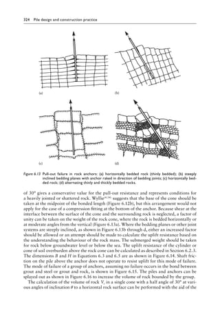 324 Pile design and construction practiceï»¿
of 30° gives a conservative value for the pull-out resistance and represents conditions for
a heavily jointed or shattered rock. Wyllie(4.54) suggests that the base of the cone should be
taken at the midpoint of the bonded length (Figure 6.12b), but this arrangement would not
apply for the case of a compression fitting at the bottom of the anchor. Because shear at the
interface between the surface of the cone and the surrounding rock is neglected, a factor of
unity can be taken on the weight of the rock cone, where the rock is bedded horizontally or
at moderate angles from the vertical (Figure 6.13a). Where the bedding planes or other joint
systems are steeply inclined, as shown in Figure 6.13b through d, either an increased factor
should be allowed or an attempt should be made to calculate the uplift resistance based on
the understanding the behaviour of the rock mass. The submerged weight should be taken
for rock below groundwater level or below the sea. The uplift resistance of the cylinder or
cone of soil overburden above the rock cone can be calculated as described in Section 6.2.3.
The dimensions B and H in Equations 6.3 and 6.5 are as shown in Figure 6.14. Shaft fric-
tion on the pile above the anchor does not operate to resist uplift for this mode of failure.
The mode of failure of a group of anchors, assuming no failure occurs in the bond between
grout and steel or grout and rock, is shown in Figure 6.15. The piles and anchors can be
splayed out as shown in Figure 6.16 to increase the volume of rock bounded by the group.
The calculation of the volume of rock Vc in a single cone with a half angle of 30° at vari-
ous angles of inclination θ to a horizontal rock surface can be performed with the aid of the
(a) (b)
(c) (d)
Figure 6.13â•‡ 
Pull-out failure in rock anchors: (a) horizontally bedded rock (thinly bedded); (b) steeply
inclined bedding planes with anchor raked in direction of bedding joints; (c) horizontally bed-
ded rock; (d) alternating thinly and thickly bedded rocks.
 