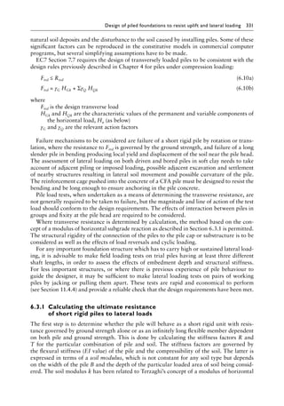 Design of piled foundations to resist uplift and lateral loading 331
natural soil deposits and the disturbance to the soil caused by installing piles. Some of these
significant factors can be reproduced in the constitutive models in commercial computer
programs, but several simplifying assumptions have to be made.
EC7 Section 7.7 requires the design of transversely loaded piles to be consistent with the
design rules previously described in Chapter 4 for piles under compression loading:
) Ftrd ≤ Rtrd (6.10a)
) Ftrd = γG HGk + ΣγQ HQk (6.10b)
where
Ftrd is the design transverse load
HGk and HQk are the characteristic values of the permanent and variable components of
the horizontal load, Hu (as below)
γG and γQ are the relevant action factors
Failure mechanisms to be considered are failure of a short rigid pile by rotation or trans-
lation, where the resistance to Ftrd is governed by the ground strength, and failure of a long
slender pile in bending producing local yield and displacement of the soil near the pile head.
The assessment of lateral loading on both driven and bored piles in soft clay needs to take
account of adjacent piling or imposed loading, possible adjacent excavation and settlement
of nearby structures resulting in lateral soil movement and possible curvature of the pile.
The reinforcement cage pushed into the concrete of a CFA pile must be designed to resist the
bending and be long enough to ensure anchoring in the pile concrete.
Pile load tests, when undertaken as a means of determining the transverse resistance, are
not generally required to be taken to failure, but the magnitude and line of action of the test
load should conform to the design requirements. The effects of interaction between piles in
groups and fixity at the pile head are required to be considered.
Where transverse resistance is determined by calculation, the method based on the con-
cept of a modulus of horizontal subgrade reaction as described in Section 6.3.1 is permitted.
The structural rigidity of the connection of the piles to the pile cap or substructure is to be
considered as well as the effects of load reversals and cyclic loading.
For any important foundation structure which has to carry high or sustained lateral load-
ing, it is advisable to make field loading tests on trial piles having at least three different
shaft lengths, in order to assess the effects of embedment depth and structural stiffness.
For less important structures, or where there is previous experience of pile behaviour to
guide the designer, it may be sufficient to make lateral loading tests on pairs of working
piles by jacking or pulling them apart. These tests are rapid and economical to perform
(see Section 11.4.4) and provide a reliable check that the design requirements have been met.
6.3.1â•‡
Calculating the ultimate resistance
of short rigid piles to lateral loads
The first step is to determine whether the pile will behave as a short rigid unit with resis-
tance governed by ground strength alone or as an infinitely long flexible member dependent
on both pile and ground strength. This is done by calculating the stiffness factors R and
T for the particular combination of pile and soil. The stiffness factors are governed by
the flexural stiffness (EI value) of the pile and the compressibility of the soil. The latter is
expressed in terms of a soil modulus, which is not constant for any soil type but depends
on the width of the pile B and the depth of the particular loaded area of soil being consid-
ered. The soil modulus k has been related to Terzaghi’s concept of a modulus of horizontal
 