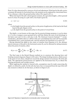 Design of piled foundations to resist uplift and lateral loading 335
Point X is thus determined by a process of trial and adjustment. If the head of the pile carries
a moment M instead of a horizontal force, the moment can be replaced by a horizontal force
H at a distance e above the ground surface where M is equal to H × e.
Where the head of the pile is fixed against rotation, the equivalent height e1 above ground
level of a force H acting on a pile with a free head is given by
e e zf
1
1
2
= +
( ) (6.16)
where
e is the height from the ground surface to the point of application of the load at the fixed
head of the pile (Figure 6.21a)
zf is the depth from the ground surface to the point of virtual fixity
The depth zf is not known at this stage, but for practical design purposes, it can be taken
as 1.5 m for a compact coarse-grained soil or stiff clay (below the zone of soil shrinkage in
the latter case) and 3 m for a soft clay or silt. The American Concrete Institute(6.12) recom-
mends that zf should be taken as 1.4R for stiff, over-consolidated clays and 1.8T for normally
consolidated clays, coarse-grained soils, and silt and peat (see Equations 6.11 and 6.12).
Having obtained the depth to the centre of rotation from Equation 6.15, the ultimate
lateral resistance of the pile to the horizontal action Hu can be obtained by taking moments
about the point of rotation, when
H e x p
L
n
B x z p
L
n
B z x
u z
x
z
x
x L
( ) ( ) ( )
+ = − + + −
∑ ∑
+
0
(6.17)
The final steps in the Brinch Hansen method are to construct the shearing force and
bending-moment diagrams (Figure 6.21b and c). The design bending moment, which occurs
at the point of zero shear, should not exceed the design moment of resistance M of the pile
shaft. The appropriate partial factors are applied to the horizontal force Hu to obtain the
limiting permanent and variable actions.
When applying the method to layered soils, assumptions must be made concerning the
depth z to obtain Kq and Kc for the soft clay layer, but z is measured from the top of the stiff
clay stratum to obtain Kc for this layer, as shown in Figure 6.23.
H
e
Stiff clay
z (for stiff clay)
z (for soft clay)
Soft clay
Figure 6.23â•‡ 
Reactions in layered soil on vertical pile under horizontal load.
 