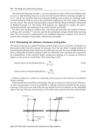 336 Pile design and construction practiceï»¿
The undrained shearing strength cu is used in Equation 6.14 for short-term loadings such
as wave or ship-berthing forces on a jetty, but the drained effective shearing strength val-
ues (c′ and ϕ′) are used for long-term sustained loadings such as those on retaining walls.
A check should be made to ensure that undrained conditions in the early stages of loading
are not critical. The step-by-step procedure using the Brinch Hansen method is illustrated
in Worked Example 6.3. The Oasys ALP program (see Appendix C) applies the above-Â�
mentioned method and coefficients in an elastic–plastic soil model.
For short-term loading in uniform fine- and coarse-grained soils, the method of Broms
(in Reese and van Impe(6.13)) may be used for the preliminary design of both short and long
piles. The soil reaction is represented by the simplified diagrams in Figures 6.18 and 6.19
and the pile is designed using simple earth pressure principles.
6.3.2â•‡ Calculating the ultimate resistance of long piles
The lateral load and any applied bending moment which can be carried by a long pile are
determined solely from the moment of resistance M of the pile shaft. A simple method of
calculating the ultimate load, which may be sufficiently accurate for cases of light loading on
short or long piles of small to medium width, for which the cross-sectional area is governed
by considerations of the relatively higher compressive loading, is to assume an arbitrary
depth zf to the point of virtual fixity. Then from Figure 6.24,
Lateral action on free-headed pile H
M
e z
u
f
=
+
( )
(6.18)
Lateral action on fixed-headed pile
2
H
M
e z
u
f
=
+
( )
(6.19)
Arbitrary values for zf which are commonly used are given in the reference to the Brinch
Hansen method.
It has already been stated that vertical piles offer poor resistance to lateral loads. However,
in some circumstances, it may be justifiable to add the resistance provided by the passive
resistance of the soil at one end of the pile cap and the friction or cohesion on the embedded
sides of the cap. The pile cap resistance can be taken into account when the external loads
Fixed head
Point of virtual
fixity
e
Free head
e
Hu
Hu
z
f
z
f
Figure 6.24â•‡ 
Piles under horizontal load considered as simple cantilever.
 