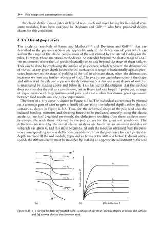 344 Pile design and construction practiceï»¿
The elastic deflections of piles in layered soils, each soil layer having its individual con-
stant modulus, have been analysed by Davisson and Gill(6.15) who have produced design
charts for this condition.
6.3.5â•‡ Use of p–y curves
The analytical methods of Reese and Matlock(6.14) and Davisson and Gill(6.15) that are
described in the previous section are applicable only to the deflections of piles which are
within the range of the elastic compression of the soil caused by the lateral loading on the
piles. However, these analytical methods can be extended beyond the elastic range to anal-
yse movements where the soil yields plastically up to and beyond the stage of shear failure.
This can be done by employing the artifice of p–y curves, which represent the deformation
of the soil at any given depth below the soil surface for a range of horizontally applied pres-
sures from zero to the stage of yielding of the soil in ultimate shear, when the deformation
increases without any further increase of load. The p–y curves are independent of the shape
and stiffness of the pile and represent the deformation of a discrete vertical area of soil that
is unaffected by loading above and below it. This has led to the criticism that the method
does not consider the soil as a continuum, but as Reese and van Impe(6.13) point out, a range
of experiments with fully instrumented piles and case studies has shown good agreement
between field results and the p–y computations.
The form of a p–y curve is shown in Figure 6.31a. The individual curves may be plotted
on a common pair of axes to give a family of curves for the selected depths below the soil
surface, as shown in Figure 6.31b. Thus, for the deformed shape of the pile (and also the
induced bending moments and shearing forces) to be predicted correctly using the elastic
analytical method described previously, the deflections resulting from these analyses must
be compatible with those obtained by the p–y curves for the given soil conditions. The
deflections obtained by the initial elastic analysis are based on an assumed modulus of
subgrade variation nh and this must be compared with the modulus obtained from the pres-
sures corresponding to these deflections, as obtained from the p–y curve for each particular
depth analysed. If the soil moduli, expressed in terms of the stiffness factor T, do not corre-
spond, the stiffness factor must be modified by making an appropriate adjustment to the soil
P
(b)
(a)
x
y
y
y
y
y
x=x4
x=x3
x=x2
x=x1
x1
x2
x3
x4
x5
Pile deflection Y
Soil
resistance
P
Figure 6.31â•‡ 
p–y curves for laterally loaded piles: (a) shape of curves at various depths x below soil surface
and (b) curves plotted on common axes.
 