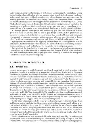 Types of pile 15
factor in determining whether the cost of preliminary test piling can be omitted and testing
limited to that of proof loading selected working piles. In well-defined ground conditions
and relatively light structural loads, the client may rely on the contractor’s warranty that the
working piles meet the specified load-carrying capacity and settlement criteria. However,
the potential to save costs by omitting preliminary pile tests will be limited by EC7-1 Clause
7.6.2, which requires that pile designs based on calculation using ground test results (i.e. the
measurement of soil properties) or on dynamic impact tests must have been validated by pre-
vious evidence of acceptable performance in static load tests, in similar ground conditions.
A thorough ground investigation and preliminary pile tests are essential in difficult
ground. If these are omitted and the chosen pile design and installation procedures are
shown to be impractical at the start of construction, then considerable time and money can
be expended in changing to another piling system or adopting larger-diameter or longer
piles. The allocation of costs resulting from such disruption is likely to be contentious.
A piling contractor’s resources for supplying additional rigs and skilled operatives to make
up time lost due to unforeseen difficulties and his technical ability in overcoming these dif-
ficulties are factors which will influence the choice of a particular piling system.
As a result of the introduction of new and revised codes and standards, considerable
cross-referencing is now necessary to produce compliant designs. While it is not possible to
deal with all the implications, this chapter provides a summary of some of the main points
from the standards concerned with piling.
2.2â•‡ DRIVEN DISPLACEMENT PILES
2.2.1â•‡Timber piles
In many ways, timber is an ideal material for piling. It has a high strength-to-weight ratio,
it is easy to handle, it is readily cut to length and trimmed after driving and in favourable
conditions of exposure, durable species have an almost indefinite life. Timber piling is also a
low-cost, sustainable resource and may become more widely used as an alternative ‘environ-
mentally friendly’ material when compared with steel and concrete(2.6). To demonstrate that
timber products come from managed and sustainable forests, recognised forest manage-
ment certification should be provided to the user together with chain of custody statement.
Timber piles used in their most economical form consist of round untrimmed logs which
are driven butt uppermost. The traditional British practice of squaring the timber can be
detrimental to its durability since it removes the outer sapwood which is absorptive to liquid
preservative as BS 8417 (see Section 10.2). The less absorptive heartwood is thus exposed,
and instead of a pile being encased by a thick layer of well-impregnated sapwood, there is
only a thin layer of treated timber which can be penetrated by the hooks or slings used in
handling the piles or stripped off by obstructions in the ground.
Timber piles, when situated wholly below groundwater level, are resistant to fungal decay
and have an almost indefinite life. However, the portion above groundwater level in a struc-
ture on land is liable to decay, and BS EN 12699 prohibits the use of timber piles above
free-water level, unless adequate protection is used. The solution is to cut off timber piles
just below the lowest predicted groundwater level and to extend them above this level in
concrete (Figure 2.1a). If the groundwater level is shallow, the pile cap can be taken down
below the water level (Figure 2.1b).
Timber piles in marine structures are liable to be severely damaged by the mollusc-type
borers which infest seawater in many parts of the world, particularly in tropical seas. The
severity of this form of attack can be reduced to some extent by using softwood impregnated
 
