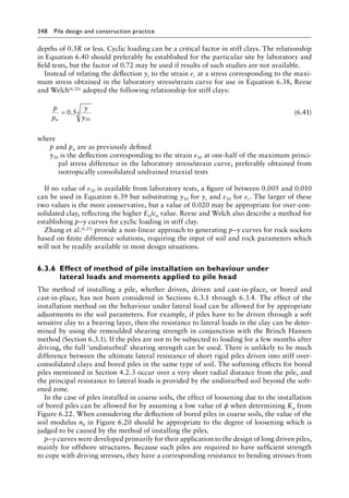 348 Pile design and construction practiceï»¿
depths of 0.5R or less. Cyclic loading can be a critical factor in stiff clays. The relationship
in Equation 6.40 should preferably be established for the particular site by laboratory and
field tests, but the factor of 0.72 may be used if results of such studies are not available.
Instead of relating the deflection yc to the strain εc at a stress corresponding to the maxi-
mum stress obtained in the laboratory stress/strain curve for use in Equation 6.38, Reese
and Welch(6.20) adopted the following relationship for stiff clays:
p
p
y
y
u
= 0 5
50
4
. (6.41)
where
p and pu are as previously defined
y50 is the deflection corresponding to the strain ε50 at one-half of the maximum princi-
pal stress difference in the laboratory stress/strain curve, preferably obtained from
isotropically consolidated undrained triaxial tests
If no value of ε50 is available from laboratory tests, a figure of between 0.005 and 0.010
can be used in Equation 6.39 but substituting y50 for yc and ε50 for εc. The larger of these
two values is the more conservative, but a value of 0.020 may be appropriate for over-con-
solidated clay, reflecting the higher Eu/cu value. Reese and Welch also describe a method for
establishing p–y curves for cyclic loading in stiff clay.
Zhang et al.(6.21) provide a non-linear approach to generating p–y curves for rock sockets
based on finite difference solutions, requiring the input of soil and rock parameters which
will not be readily available in most design situations.
6.3.6â•‡Effect of method of pile installation on behaviour under
lateral loads and moments applied to pile head
The method of installing a pile, whether driven, driven and cast-in-place, or bored and
cast-in-place, has not been considered in Sections 6.3.1 through 6.3.4. The effect of the
installation method on the behaviour under lateral load can be allowed for by appropriate
adjustments to the soil parameters. For example, if piles have to be driven through a soft
sensitive clay to a bearing layer, then the resistance to lateral loads in the clay can be deter-
mined by using the remoulded shearing strength in conjunction with the Brinch Hansen
method (Section 6.3.1). If the piles are not to be subjected to loading for a few months after
driving, the full ‘undisturbed’ shearing strength can be used. There is unlikely to be much
difference between the ultimate lateral resistance of short rigid piles driven into stiff over-
consolidated clays and bored piles in the same type of soil. The softening effects for bored
piles mentioned in Section 4.2.3 occur over a very short radial distance from the pile, and
the principal resistance to lateral loads is provided by the undisturbed soil beyond the soft-
ened zone.
In the case of piles installed in coarse soils, the effect of loosening due to the installation
of bored piles can be allowed for by assuming a low value of ϕ when determining Kq from
Figure 6.22. When considering the deflection of bored piles in coarse soils, the value of the
soil modulus nh in Figure 6.20 should be appropriate to the degree of loosening which is
judged to be caused by the method of installing the piles.
p–y curves were developed primarily for their application to the design of long driven piles,
mainly for offshore structures. Because such piles are required to have sufficient strength
to cope with driving stresses, they have a corresponding resistance to bending stresses from
 