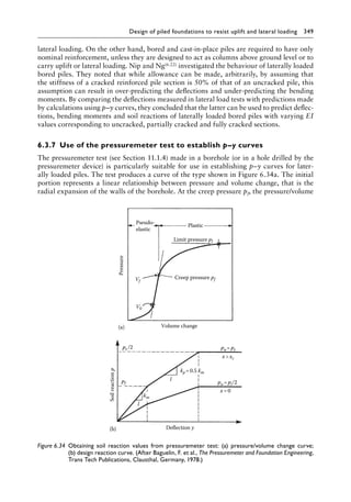 Design of piled foundations to resist uplift and lateral loading 349
lateral loading. On the other hand, bored and cast-in-place piles are required to have only
nominal reinforcement, unless they are designed to act as columns above ground level or to
carry uplift or lateral loading. Nip and Ng(6.22) investigated the behaviour of laterally loaded
bored piles. They noted that while allowance can be made, arbitrarily, by assuming that
the stiffness of a cracked reinforced pile section is 50% of that of an uncracked pile, this
assumption can result in over-predicting the deflections and under-predicting the bending
moments. By comparing the deflections measured in lateral load tests with predictions made
by calculations using p–y curves, they concluded that the latter can be used to predict deflec-
tions, bending moments and soil reactions of laterally loaded bored piles with varying EI
values corresponding to uncracked, partially cracked and fully cracked sections.
6.3.7â•‡ Use of the pressuremeter test to establish p–y curves
The pressuremeter test (see Section 11.1.4) made in a borehole (or in a hole drilled by the
pressuremeter device) is particularly suitable for use in establishing p–y curves for later-
ally loaded piles. The test produces a curve of the type shown in Figure 6.34a. The initial
portion represents a linear relationship between pressure and volume change, that is the
radial expansion of the walls of the borehole. At the creep pressure pf, the pressure/volume
Pseudo-
elastic
(a)
Pressure
Plastic
Limit pressure pl
Creep pressure pf
Volume change
Vf
V0
(b)
Soil
reaction
p
Deflection y
pu =pi/2
pu=pt
x xc
kp=0.5 km
pf
km
l
l
x=0
pt /2
Figure 6.34â•‡ 
Obtaining soil reaction values from pressuremeter test: (a) pressure/volume change curve;
(b) design reaction curve. (After Baguelin, F. et al., The Pressuremeter and Foundation Engineering,
Trans Tech Publications, Clausthal, Germany, 1978.)
 