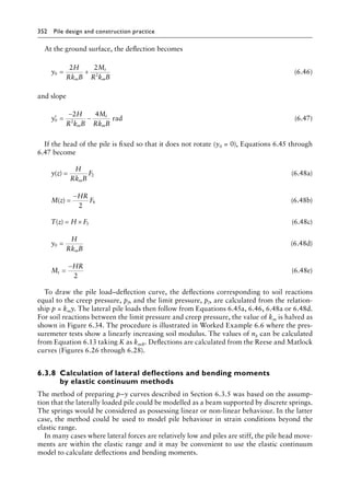 352 Pile design and construction practiceï»¿
At the ground surface, the deflection becomes
y
H
Rk B
M
R k B
m
t
m
0 2
2 2
= + (6.46)
and slope
′ =
−
−
y
H
R k B
M
Rk B
m
t
m
0 2
2 4
rad (6.47)
If the head of the pile is fixed so that it does not rotate (y0 = 0), Equations 6.45 through
6.47 become
y z
H
Rk B
F
m
( ) = 2 (6.48a)
M z
HR
F
( ) =
−
2
4 (6.48b)
T z H F
( ) = × 3 (6.48c)
y
H
Rk B
m
0 = (6.48d)
M
HR
t =
−
2
(6.48e)
To draw the pile load–deflection curve, the deflections corresponding to soil reactions
equal to the creep pressure, pf, and the limit pressure, pl, are calculated from the relation-
ship p = kmy. The lateral pile loads then follow from Equations 6.45a, 6.46, 6.48a or 6.48d.
For soil reactions between the limit pressure and creep pressure, the value of km is halved as
shown in Figure 6.34. The procedure is illustrated in Worked Example 6.6 where the pres-
suremeter tests show a linearly increasing soil modulus. The values of nh can be calculated
from Equation 6.13 taking K as kmB. Deflections are calculated from the Reese and Matlock
curves (Figures 6.26 through 6.28).
6.3.8â•‡
Calculation of lateral deflections and bending moments
by elastic continuum methods
The method of preparing p–y curves described in Section 6.3.5 was based on the assump-
tion that the laterally loaded pile could be modelled as a beam supported by discrete springs.
The springs would be considered as possessing linear or non-linear behaviour. In the latter
case, the method could be used to model pile behaviour in strain conditions beyond the
elastic range.
In many cases where lateral forces are relatively low and piles are stiff, the pile head move-
ments are within the elastic range and it may be convenient to use the elastic continuum
model to calculate deflections and bending moments.
 