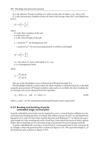354 Pile design and construction practiceï»¿
′
Ep is the effective Young’s modulus of a solid circular pile of radius r0 (i.e. 4 /
E I r
p p π 0
4
)
Gc is the characteristic modulus of the soil, that is the average value of G* over depths less
than lc
G G v
* = +






1
3
4
where
G is the shear modulus of the soil
v is Poisson’s ratio
lc is the critical length of the pile
l r E G
c p
= ′
2 0
2 7
( *)
/ /
for homogeneous soil
= ′
2 0 0
2 9
r E m r
p
( * ) /
/ for soil increasing linearly in stiffness with depth
m m
v
* = +






1
3
4
m = G/z where G varies with depth as G = mz
ρc is a homogeneity factor
where
ρc
c
c
G l
G l
=
*
*
at /
at /2
4
The use of the Randolph curves is illustrated in Worked Example 8.2.
The Randolph method is useful where the shear modulus is obtained directly in the field
using the pressuremeter. If Young’s modulus values only are available, the shear modulus for
an isotropic soil can be obtained from the equations
E G v E G v
u u
= + ′ = + ′
2 1 2 1
( ) ( )
and (6.49)
where vu and v′ are the undrained and drained Poisson’s ratios respectively.
6.3.9â•‡Bending and buckling of partly
embedded single vertical piles
A partly embedded vertical pile may be required to carry a vertical load in addition to a lat-
eral load and a bending moment at its head. The stiffness factors R and T as calculated from
Equations 6.11 and 6.12 have been used by Davisson and Robinson(6.26) to obtain the equiv-
alent length of a free-standing pile with a fixed base, from which the factor of safety against
failure due to buckling can be calculated using conventional structural design methods.
A partly embedded pile carrying a vertical load P, a horizontal load H and a moment M
at a height e above the ground surface is shown in Figure 6.37a. The equivalent height Le of
the fixed-base pile is shown in Figure 6.37b.
 