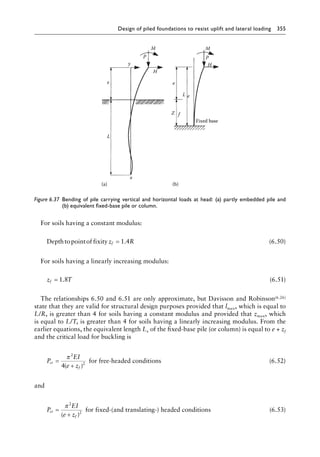 Design of piled foundations to resist uplift and lateral loading 355
For soils having a constant modulus:
Depthtopointof fixity z R
f = 1 4
. (6.50)
For soils having a linearly increasing modulus:
z T
f = 1 8
. (6.51)
The relationships 6.50 and 6.51 are only approximate, but Davisson and Robinson(6.26)
state that they are valid for structural design purposes provided that lmax, which is equal to
L/R, is greater than 4 for soils having a constant modulus and provided that zmax, which
is equal to L/T, is greater than 4 for soils having a linearly increasing modulus. From the
earlier equations, the equivalent length Le of the fixed-base pile (or column) is equal to e + zf
and the critical load for buckling is
P
EI
e z
cr
f
=
+
π 2
2
4( )
for free-headed conditions (6.52)
and
P
EI
e z
cr
f
=
+
π 2
2
( )
for fixed-(and translating-) headed conditi
ions (6.53)
M M
H
H
P P
e
L
Z f
e
e
L
y
x
(a) (b)
Fixed base
Figure 6.37â•‡ 
Bending of pile carrying vertical and horizontal loads at head: (a) partly embedded pile and
(b) equivalent fixed-base pile or column.
 