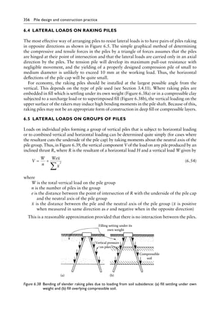 356 Pile design and construction practiceï»¿
6.4â•‡ LATERAL LOADS ON RAKING PILES
The most effective way of arranging piles to resist lateral loads is to have pairs of piles raking
in opposite directions as shown in Figure 6.5. The simple graphical method of determining
the compressive and tensile forces in the piles by a triangle of forces assumes that the piles
are hinged at their point of intersection and that the lateral loads are carried only in an axial
direction by the piles. The tension pile will develop its maximum pull-out resistance with
negligible movement, and the yielding of a properly designed compression pile of small to
medium diameter is unlikely to exceed 10 mm at the working load. Thus, the horizontal
deflections of the pile cap will be quite small.
For economy, the raking piles should be installed at the largest possible angle from the
vertical. This depends on the type of pile used (see Section 3.4.11). Where raking piles are
embedded in fill which is settling under its own weight (Figure 6.38a) or in a compressible clay
subjected to a surcharge load or to superimposed fill (Figure 6.38b), the vertical loading on the
upper surface of the rakers may induce high bending moments in the pile shaft. Because of this,
raking piles may not be an appropriate form of construction in deep fill or compressible layers.
6.5â•‡ LATERAL LOADS ON GROUPS OF PILES
Loads on individual piles forming a group of vertical piles that is subject to horizontal loading
or to combined vertical and horizontal loading can be determined quite simply (for cases where
the resultant cuts the underside of the pile cap) by taking moments about the neutral axis of the
pile group. Thus, in Figure 6.39, the vertical component V of the load on any pile produced by an
inclined thrust R, where R is the resultant of a horizontal load H and a vertical load W given by
V
W
n
Wex
x
= +
∑
2
(6.54)
where
W is the total vertical load on the pile group
n is the number of piles in the group
e is the distance between the point of intersection of R with the underside of the pile cap
and the neutral axis of the pile group
x is the distance between the pile and the neutral axis of the pile group (x is positive
when measured in same direction as e and negative when in the opposite direction)
This is a reasonable approximation provided that there is no interaction between the piles.
(a)
Filling setting under its
own weight
Compressible
soil
(b)
Vertical pressure
on piles
Figure 6.38â•‡ 
Bending of slender raking piles due to loading from soil subsidence: (a) fill settling under own
weight and (b) fill overlying compressible soil.
 