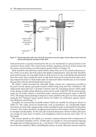 16 Pile design and construction practiceï»¿
with preservative or greatly minimised by the use of a hardwood of a species known to be
resistant to borer attack. The various forms of these organisms, the form of their attack and
the means of overcoming it are discussed in greater detail in Chapter 10.
Bark should be removed from round timbers where these are to be treated with preserva-
tive. If this is not done, the bark reduces the depth of impregnation. Also the bark should be
removed from piles carrying uplift loads by shaft friction in case it should become detached
from the trunk, thus causing the latter to slip. Bark need not be removed from piles carry-
ing compression loads or from fender piles of untreated timber (hardwoods are not treated
because they will not absorb liquid preservatives).
BS 5268-2, which provided the allowable design stresses for compression parallel to
the grain for the species and grade of green timber being used, has been withdrawn. The
replacement Eurocode EC5-1 provides common rules for calculating stresses which apply
to the design of timber piling. Reference must also be made to BS EN 338 for characteristic
values for all timber classes as described under common and botanical names in BS EN
1912. The design load and design compressive stress parallel to the grain are then calculated
using the EC5 National Annex partial factors for timber for verification against failure.
(See McKenzie and Zhang(2.7).)
Examples of commercially available timbers which are suitable for piling are shown in
Table 2.1. The values given for hardwoods, such as greenheart, are considerably higher
than those of softwoods, and generally, timber suitable for piles is obtained from SS grades
or better. The timber should be straight-grained and free from defects which could impair
its strength and durability. To this end, the sectional dimensions of hewn timber piles must
not change by more than 15 mm/m, and straightness shall not deviate more than 1% of
the length.
The stresses quoted are for timber at a moisture content consistent with a temperature of
20°C and relative humidity of 65%. Timber piles are usually in a wet environment requiring
the application of reduction factors (kmod, see Section 7.10) to convert the code stress proper-
ties to the wet conditions. When calculating the stresses on a pile, allowance must be made for
Timber pile
Timber
piles
Precast
concrete
(a) (b)
Pile cap
Lowest ground
water level
Head of timber
pile cast in
concrete before
driving
Figure 2.1â•‡ 
Protecting timber piles from decay by (a) precast concrete upper section above water level and
(b) by extending pile cap below water level.
 