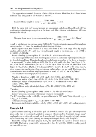360 Pile design and construction practiceï»¿
The approximate overall diameter of the cable is 45 mm. Therefore, for a bond stress
between steel and grout of 1.0 N/mm2 as BS 8081,
Required bond length of cable m
=
×
× × ×
=
1028 1000
45 1 0 1000
7 3
π .
.
Drill the cable hole to 9 m and provide an unwrapped and cleaned bond length of 7 m
with compression fittings swaged on to the lower end. The cable can be fed down a 150 mm
borehole for which
Working bond stress between rock and grout =
×
× ×
1028 1000
150
π 7
7 0 1000
0 31
.
.
×
= N/mm2
which is satisfactory for a strong shale (Table 6.3). The stress is not excessive if the anchors
are stressed to 1.5 times the working load during installation.
From Figure 6.17a, the volume of a rock cone with a 30° half angle lifted by single
anchor cable is 0.35 × 93 = 255 m3. The submerged weight of the rock cone = 1.3 × 9.81 ×
255/1000 = 3.25 MN.
Factor of safety against uplift = 3.25/1.028 = 3.1 which is satisfactory.
The anchorage of the whole dock floor requires 70 lines of anchors (at right angles to the cen-
tre line of the dock) and 20 ranks of anchors (parallel to the centre line of the dock) to form the
3 m square grid. Therefore, in Figure 6.17b, N = 70, M = 20 and P = S = 3 m. From Figure 6.17a,
m/L = n/L = 0.57, and therefore, m = n = 0.57 × 9 = 5.1 m. Then P/n = S/m = 0.59 so that, from
Figure 6.17b, ΔVn/Vc = ΔVm/Vc = 0.45. Because (P/n)2 + (S/m)2 = 2 × 0.592 = 0.7 is less than 4,
there is composite overlapping of the rock cones, and the charts are not valid. The intersecting
cones represent a rock volume roughly estimated to be 69 × 3 × 19 × 3 × 6 × 70,794 m3.
The total force resisting uplift is as follows:
Weight of dock floor = (210 × 60 × 0.8 × 2.4 × 9.81)/1000 = 237.3 MN
Submerged weight of soft clay = (210 × 60 × 8.0 × 0.8 × 9.81)/1000 = 791.1 MN
Submerged weight of anchored rock = (70,794 × 1.3 × 9.81)/1000 = 902.8 MN
Total = 1931.2 MN
Total uplift on underside of dock floor = (70 × 20 × 1100)/1000 = 1540 MN
Therefore,
Factor of safety against uplift = 1931.2/1540 = 1.25 which is satisfactory
(a more accurate assessment of the rock volume is not needed)
The UPL stability can be verified by the partial factors in EC7 as in Table 6.1, with γGdst =
1.1 γGstb = 0.9; hence,
Total destabilising uplift = Vdst d = 1.1 × 1540 = 1694 MN
Permanent stabilising weight Gstb d = 0.9 × 1931.1 = 1738 MN  1694 MN and satisfactory
Example 6.2
A piled dolphin carrying a horizontal pull of 1800 kN consists of a pair of compression
piles and a pair of tension piles, raked at angles of 1 horizontal to 3 vertical. Design ‘dead’
anchors for the tension piles, which are driven through 3 m of weak weathered chalk to near
refusal on strong rock chalk (having an average submerged density of 0.5 mg/m3).
From the triangle of forces (Figure 6.43), the uplift load on a pair of tension piles is
2800 kN. The load to be carried by a single pile is thus 0.5 × 2800 = 1400 kN and is treated
as a variable action.
 