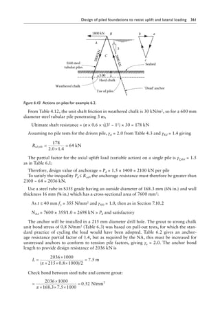 Design of piled foundations to resist uplift and lateral loading 361
From Table 4.12, the unit shaft friction in weathered chalk is 30 kN/m2, so for a 600 mm
diameter steel tubular pile penetrating 3 m,
Ultimate shaft resistance = (π × 0.6 × √(32 − 12) × 30 = 178 kN
Assuming no pile tests for the driven pile, γst = 2.0 from Table 4.3 and γRd = 1.4 giving
Rsd pile =
×
=
178
2 0 1 4
. .
64 kN
The partial factor for the axial uplift load (variable action) on a single pile is γQdst = 1.5
as in Table 6.1:
Therefore, design value of anchorage = Pd = 1.5 × 1400 = 2100 kN per pile
To satisfy the inequality Pd ≤ Rad, the anchorage resistance must therefore be greater than
2100 − 64 = 2036 kN.
Use a steel tube in S355 grade having an outside diameter of 168.3 mm (6⅝ in.) and wall
thickness 16 mm (⅝ in.) which has a cross-sectional area of 7600 mm2:
As t ≤ 40 mm fy = 355 N/mm2 and γM0 = 1.0, then as in Section 7.10.2
NRd = 7600 × 355/1.0 = 2698 kN  Pd and satisfactory
The anchor will be installed in a 215 mm diameter drill hole. The grout to strong chalk
unit bond stress of 0.8 N/mm2 (Table 6.3) was based on pull-out tests, for which the stan-
dard practice of cycling the load would have been adopted. Table 6.2 gives an anchor-
age resistance partial factor of 1.4, but as required by the NA, this must be increased for
unstressed anchors to conform to tension pile factors, giving γa = 2.0. The anchor bond
length to provide design resistance of 2036 kN is
L =
×
× × ×
=
2036 1000
215 0 8 1000 2
( . )
π /
7.5 m
Check bond between steel tube and cement grout:
=
×
× × ×
=
2036 1000
168 3 7 5 1000
0 52
π . .
. N/mm2
1800 kN B
A
C
0.60 steel
tubular piles
Toe of piles
‘Dead’ anchor
Hard chalk
Weathered chalk
Seabed
3.00
2
8
0
0
k
N
2
8
0
0
k
N
c
a
b
1
3
Figure 6.43â•‡ 
Actions on piles for example 6.2.
 