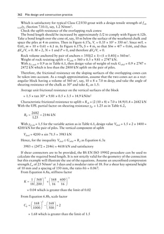 362 Pile design and construction practiceï»¿
Which is satisfactory for typical Class C25/30 grout with a design tensile strength of fctk
0.05/γC (Section 7.10.1), say, 1.2 N/mm2.
Check the uplift resistance of the overlapping rock cones:
The bond length should be increased by approximately L/2 to comply with Figure 6.12b.
Take a bond length over the cone of, say, 10 m below the surface of the weathered chalk and
space the piles at 4 m centres. Then in Figure 6.17a, Vc = 0.35 × 103 = 350 m3. Since m/L =
0.61, m = 10 × 0.61 = 6.1 m. In Figure 6.17b, S = 4 m, so that S/m = 4/7 = 0.66, and thus
ΔVm/Vc = 0. M = 2, N = 1 and P = 0, and therefore ΔVn/Vc = 0.
Rock volume anchored by pair of anchors = 350[(2 × 1)−(1 × 0.40)] = 560â•›m3.
Weight of rock resisting uplift = Gstbk = 560 × 0.5 × 9.81 = 2747 kN.
With γG stab = 0.9 as in Table 6.1, then design value of weight of rock Gstbd = 0.9 × 2747 =
2472 kN which is less than the 2800 kN uplift on the pair of piles.
Therefore, the frictional resistance on the sloping surfaces of the overlapping cones can
be taken into account. As a rough approximation, assume that the two cones act as a rect-
angular block having a volume of 560 m3, say, 10 × 8 × 7.0 m deep, and take the angle of
shearing resistance of the chalk as 30° and take K0 as 1.5:
Average unit frictional resistance on the vertical surfaces of the block
= 1.5 × tan 30° × 9.81 × 0.5 × 3.5 = 14.9 kN/m2
Characteristic frictional resistance to uplift = Rsk = (2 (10 + 8) × 7.0 × 14.9)/1.4 = 2682 kN
With the UPL partial factor on shearing resistance γϕ′ = 1.25 as in Table 6.2,
Rd = =
2682
1 25
2146 kN
.
With γQ dst = 1.5 for the variable action as in Table 6.1, design value Vdstd = 1.5 × 2 × 1400 =
4200 kN for the pair of piles. The vertical component of uplift
Vdstd = 4200 × sin 71.5 = 3983 kN
Hence, for the inequality Vdstd ≤ Gstbd + Rd as Equation 6.3a
3983  (2472 + 2146) = 4618 kN and satisfactory
If shear connectors are to be provided, the BS EN ISO 19902 procedure can be used to
calculate the required bond length. It is not strictly valid for the geometry of the connection
but this example will illustrate the use of the equations. Assume an unconfined compression
strength fcu of 25 N/mm2 at 3 days and a modular ratio of 18. For a shear key upstand height
of 10 mm and a spacing of 150 mm, the ratio h/s = 0.067.
From Equation 6.8a, stiffness factor
K =





 + +






− −
1
18
568
200
168
16
600
16
1 1
= 0.04 which is greater than the limit of 0.02
From Equation 6.8b, scale factor
Cp =





 −





 +
168
1000
168
500
2
2
= 1.68 which is greater than the limit of 1.5
 