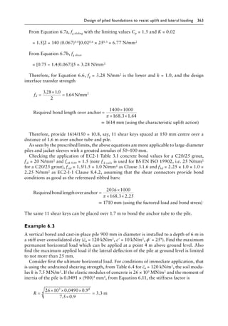 Design of piled foundations to resist uplift and lateral loading 363
From Equation 6.7a, fg sliding with the limiting values Cp = 1.5 and K = 0.02
= 1.5[2 + 140 (0.067)0.8]0.020.6 × 250.3 = 6.77 N/mm2
From Equation 6.7b, fg shear
= [0.75 − 1.4(0.067)]5 = 3.28 N/mm2
Therefore, for Equation 6.6, fg = 3.28 N/mm2 is the lower and k = 1.0, and the design
interface transfer strength
. .
.
fd =
×
=
3 28 1
1 64N/mm2
0
2
Required bond length over anchor =
×
× ×
1400 1000
168 3 1 64
π . .
= 1614 mm (using the characteristic uplift action)
Therefore, provide 1614/150 = 10.8, say, 11 shear keys spaced at 150 mm centre over a
distance of 1.6 m over anchor tube and pile.
As seen by the prescribed limits, the above equations are more applicable to large-Â�
diameter
piles and jacket sleeves with a grouted annulus of 50–100 mm.
Checking the application of EC2-1 Table 3.1 concrete bond values for a C20/25 grout,
fck = 20 N/mm2 and fctk 0.05 = 1.5 (note fck cube is used for BS EN ISO 19902, i.e. 25 N/mm2
for a C20/25 grout), fctd = 1.5/1.5 = 1.0 N/mm2 as Clause 3.1.6 and fbd = 2.25 × 1.0 × 1.0 =
2.25 N/mm2 as EC2-1-1 Clause 8.4.2, assuming that the shear connectors provide bond
conditions as good as the referenced ribbed bars:
Requiredbondlengthoveranchor =
×
× ×
2036 1000
168 3 2 25
π . .
= 1710 mm (using the factored load and bond stress)
The same 11 shear keys can be placed over 1.7 m to bond the anchor tube to the pile.
Example 6.3
A vertical bored and cast-in-place pile 900 mm in diameter is installed to a depth of 6 m in
a stiff over-consolidated clay (cu = 120 kN/m2, c′ = 10 kN/m2, ϕ′ = 25°). Find the maximum
permanent horizontal load which can be applied at a point 4 m above ground level. Also
find the maximum applied load if the lateral deflection of the pile at ground level is limited
to not more than 25 mm.
Consider first the ultimate horizontal load. For conditions of immediate application, that
is using the undrained shearing strength, from Table 6.4 for cu = 120 kN/m2, the soil modu-
lus k is 7.5 MN/m2. If the elastic modulus of concrete is 26 × 103 MN/m2 and the moment of
inertia of the pile is 0.0491 × (900)4 mm4, from Equation 6.11, the stiffness factor is
R =
× × ×
×
=
26 10 0 0490 0 9
7 5 0 9
3 3
3 4
4
. .
. .
. m
 