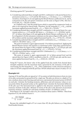 366 Pile design and construction practiceï»¿
Checking against EC7 procedures:
A. Considering undrained shear strength and DA1 combination 1, the partial factor for a
permanent action is γG = 1.35 and the M1 factor γcu = 1.0; hence, c = cu = 120 kN/m2.
As before, from Figure 6.22 and applying the Brinch Hansen coefficients for Kc and Kq
in Equation 6.14, the unit passive resistances are the same as Figure 6.44a. Also for a
0.9 m pile, Hu = 745 kN as before.
It is implied in EC7 that the model factor which is required for compressive loads on
piles is not required for lateral loads. Therefore, for the inequality Ftr d ≤ Rtr d, and the
maximum applied horizontal load HG = Ftr d = 745/(1.35) = 552 kN
B. Considering drained shear strength and DA1 combination 1, the partial factor for a per-
manent action is γG = 1.35 and the M1 factor γc′ = 1.0; hence, c = c′ = 10 kN/m2 and ϕ′ =
25°. As before, from Figure 6.22 and applying the Brinch Hansen coefficients for Kc and
Kq in Equation 6.14, the unit passive resistances are the same as Figure 6.44b and Hu = 477
kN as before and the maximum applied horizontal load HG = Ftr d = 477/(1.35) = 353 kN.
C. Considering undrained shear strength and DA1 combination 2, γcu = 1.4; hence, c = ccu =
120/1.4 = 86 kN/m2 and γG = 1.0.
The point of rotation is again approximately 3.9 m below ground level. Applying the
Brinch Hansen factors and equation as mentioned earlier using these partial factors,
the spread sheet for Figure 6.44a is slightly modified giving Hu = 537 kN per pile and
the maximum applied horizontal load, HG = Ftr d = 537/(1.0) = 537 kN.
D. Considering drained shear strength and DA1 combination 2, γc′ = 1.25; hence, c = c′ =
10/1.25 = 8 kN/m2 and γG = 1.0.
The point of rotation is again approximately 4.5 m below ground level and the
spread sheet for Figure 6.44b is modified so that Hu = 435 kN per pile and the maxi-
mum applied horizontal load HG = Ftr d = 435/(1.0) = 435 kN.
Using EC7 factors, the lowest value of the applied load also results from drained shear
strength conditions and the maximum load is governed by the resistance of the pile to
overturning. For the inequality Ftr d ≤ Rtr d, DA1 combination 1 is the critical set and gives a
value of 353 kN compared with the previous 318 kN (which had a factor of safety of 1.5).
Example 6.4
A group of 36 steel box piles are spaced at 1.25 m centres in both directions to form six rows
of six piles surmounted at ground level by a rigid cap. The piles are driven to a depth of 9 m
into a medium-dense water-bearing sand and carry a permanent horizontal action of 240 kN
on each pile. Calculate the bending moments, deflections and soil-resistance values at vari-
ous points below the ground surface at the applied load. Calculate the horizontal deflection
of the pile cap if the horizontal load is applied in the direction resisted by the maximum
resistance moment of the piles. Moment of inertia of the pile in the direction of maximum
resistance moment = 58,064 cm4 and elastic modulus of steel = 21 MN/cm2 as EC3.
From Figure 6.20, Terzaghi’s value of nh for a medium-dense sand is 5 MN/m3. Then from
Equation 6.12, the stiffness factor is
T =
×
×
=
−
21 58 064
5 10
189
6
5
,
cm
Because the embedded length of 9 m is more than 4T, the pile behaves as a long elastic
fixed-headed element.
 
