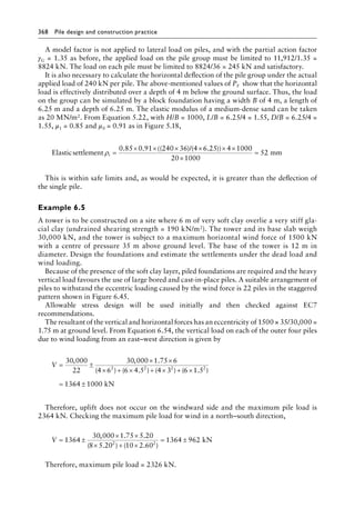 368 Pile design and construction practiceï»¿
A model factor is not applied to lateral load on piles, and with the partial action factor
γG = 1.35 as before, the applied load on the pile group must be limited to 11,912/1.35 =
8824 kN. The load on each pile must be limited to 8824/36 = 245 kN and satisfactory.
It is also necessary to calculate the horizontal deflection of the pile group under the actual
applied load of 240 kN per pile. The above-mentioned values of PF show that the horizontal
load is effectively distributed over a depth of 4 m below the ground surface. Thus, the load
on the group can be simulated by a block foundation having a width B of 4 m, a length of
6.25 m and a depth of 6.25 m. The elastic modulus of a medium-dense sand can be taken
as 20 MN/m2. From Equation 5.22, with H/B = 1000, L/B = 6.25/4 = 1.55, D/B = 6.25/4 =
1.55, μ1 = 0.85 and μ0 = 0.91 as in Figure 5.18,
Elasticsettlement
/
ρi =
× × × × × ×
0 85 0 91 240 36 4 6 25 4 1000
20
. . (( ) ( . ))
×
×
=
1000
52 mm
This is within safe limits and, as would be expected, it is greater than the deflection of
the single pile.
Example 6.5
A tower is to be constructed on a site where 6 m of very soft clay overlie a very stiff gla-
cial clay (undrained shearing strength = 190 kN/m2). The tower and its base slab weigh
30,000 kN, and the tower is subject to a maximum horizontal wind force of 1500 kN
with a centre of pressure 35 m above ground level. The base of the tower is 12 m in
diameter. Design the foundations and estimate the settlements under the dead load and
wind loading.
Because of the presence of the soft clay layer, piled foundations are required and the heavy
vertical load favours the use of large bored and cast-in-place piles. A suitable arrangement of
piles to withstand the eccentric loading caused by the wind force is 22 piles in the staggered
pattern shown in Figure 6.45.
Allowable stress design will be used initially and then checked against EC7
recommendations.
The resultant of the vertical and horizontal forces has an eccentricity of 1500 × 35/30,000 =
1.75 m at ground level. From Equation 6.54, the vertical load on each of the outer four piles
due to wind loading from an east–west direction is given by
V = ±
× ×
× + × + × + ×
=
30 000
22
30 000 1 75 6
4 6 6 4 5 4 3 6 1 5
13
2 2 2 2
, , .
( ) ( . ) ( ) ( . )
6
64 1000
± kN
Therefore, uplift does not occur on the windward side and the maximum pile load is
2364 kN. Checking the maximum pile load for wind in a north–south direction,
V = ±
× ×
× + ×
= ±
1364
30 000 1 75 5 20
8 5 20 10 2 60
1364 962
2 2
, . .
( . ) ( . )
kN
Therefore, maximum pile load = 2326 kN.
 