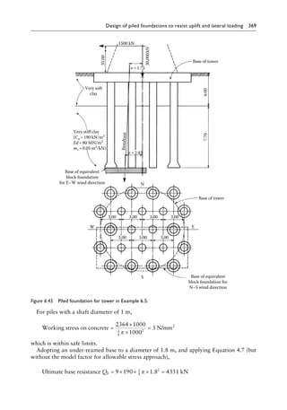 Design of piled foundations to resist uplift and lateral loading 369
For piles with a shaft diameter of 1 m,
Working stress on concrete N/mm2
=
×
×
=
2364 1000
1000
3
1
4
2
π
which is within safe limits.
Adopting an under-reamed base to a diameter of 1.8 m, and applying Equation 4.7 (but
without the model factor for allowable stress approach),
Ultimate base resistance kN
Qb = × × × =
9 190 1 8 4351
1
4
2
π .
Base of equivalent
block foundation for
N–S wind direction
W
S
Base of equivalent
block foundation
for E–W wind direction
Very soft
clay
35.00
1500 kN
30,000kN
Base of tower
6.00
7.70
Base of tower
E
N
Re
sul
tan
t
Very stiff clay
(Cu=190 kN/m2
Ed=80 MN/m2
mv =0.05 m2
/kN)
e=2.43
e=1.75
3.00 3.00 3.00 3.00
3.00 3.00 3.00
Figure 6.45â•… Piled foundation for tower in Example 6.5.
 