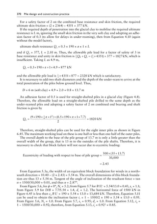 370 Pile design and construction practiceï»¿
For a safety factor of 2 on the combined base resistance and skin friction, the required
ultimate skin friction = (2 × 2364) − 4351 = 377 kN.
If the required depth of penetration into the glacial clay to mobilise the required ultimate
resistance is L m, ignoring the small skin friction in the very soft clay and adopting an adhe-
sion factor of 0.3 (to allow for delays in under-reaming), then from Equation 4.10 (again
without the model factor),
ultimate shaft resistance Qs = 0.3 × 190 × π × 1 × L
and if Qs = 377, L = 2.10 m. Thus, the allowable pile load for a factor of safety of 3 in
base resistance and unity in skin friction is 1
3
1
3
4351 377 1827
Q Q
b s
+ = × + =
( ) kN, which is
insufficient. Taking L as 4.9 m,
Qs = × × × × =
0 3 190 1 4 9 877
. .
π kN
and the allowable pile load is 1
3
4351 877 2328
× + = kN which is satisfactory.
It is necessary to add two shaft diameters and the depth of the under-ream to arrive at the
total penetration of the piles below ground level. Thus,
D = 6 m (soft clay) + 4.9 + 2.0 + 0.8 = 13.7 m
An adhesion factor of 0.5 is used for straight-shafted piles in a glacial clay (Figure 4.8).
Therefore, the allowable load on a straight-shafted pile drilled to the same depth as the
under-reamed piles and adopting a safety factor of 2 on combined end bearing and shaft
friction is given by
Qa =
× × × + × × × ×
=
( ) ( . . )
9 190 1 0 5 190 1 7 7
2
1820
1
4
2
π π
kN
Therefore, straight-shafted piles can be used for the eight inner piles as shown in Figure
6.45. The maximum working load on these is one-half or less than one-half of the outer piles.
The overall depth to the base of the pile group of 13.7 m is only a little greater than the
overall width of the group, that is 13 m to the outsides of the pile shafts. Therefore, it is
necessary to check that block failure will not occur due to eccentric loading:
Eccentricity of loading with respect to base of pile group =
=
× +
=
500 35 13 7
30 000
2 43
( . )
,
.
From Equation 5.3a, the width of an equivalent block foundation for winds in a north–
south direction = 10.40 − (2 × 2.43) = 5.54 m. The overall dimensions of this block founda-
tion are thus 13 × 5.54 m. Tangent of the angle of inclination of the resultant force = tan
α = 1500/30,000 = 0.05, and thus α = 2.87°.
From Figure 5.6, for ϕ = 0°, Nc = 5.2; from Figure 5.7 for B′/L′ = 5.54/13.0 = 0.43, sc = 1.1;
from Figure 5.9 for D/B = 7.7/5.54 = 1.4, dc = 1.2. The horizontal force of 1500 kN in
Figure 6.45 is less than cu B′L′ = 190 × 5.54 × 13.0 = 13,684 kN. Therefore, Equation 5.11
can be used to obtain the inclination factor ic = 1 − 1500/2 × 190 × 5.54 × 13.0 = 0.95.
From Figure 5.6, Nγ = 1.0. From Figure 5.7, sγ = 0.95; dγ = 1.0. From Equation 5.12, iq =
1 − 1500/30,000 = 0.92; therefore, from Equation 5.13, iγ = 0.922 = 0.85.
 