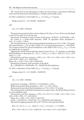 372 Pile design and construction practiceï»¿
The vertical load on the pile group in respect of overturning is a permanent stabilising
action and the horizontal wind loading is a variable unfavourable action.
For DA1 combination 1 from Table 4.1, γG = 1.0 and γQ = 1.5 giving
Design actions ′ = × =
Vd 1 0 30 000 30 000
. , , kN
and
′ = × =
Hd 1 5 15 225 kN.
. 00 0
The group layout may be taken as that in Figure 6.45, that is, 13 m × 10.4 m, but the depth
is now 13.9 m with 7.9 m into the clay.
Eccentricity of loading in respect of base of pile group = 2250(35 + 13.9)/30,000 = 3.66.
For winds in a north–south direction, width of equivalent block foundation =
10.4 − (2 × 3.66) = 3.08 m.
The overall dimensions of the transformed block foundation are 13.0 × 3.08 × 7.9 m deep.
The material factor, γcu, for set M1 in Table 4.2 is 1.0, giving characteristic cu = 190 kN/m2.
The resistance factors for spread foundations as NA Table A.NA.5 are γRv = γRh = 1.0 and
no model factor is required.
Applying the Brinch Hansen bearing capacity factors for ϕ = 0° assuming an equivalent
block foundation as above gives Nc = 5.2, sc = 1.05, dc = 1.1 and ic = 0.96; Nγ = 1.0, sγ = 0.95
and dγ = iγ = 1.0.
Characteristic unit base resistance = (190 × 5.2 × 1.05 × 1.1 × 0.96) + (0.5 × 9.81 × 1.8 ×
3.08 × 0.95) = 1095 + 25 = 1120 kN/m2.
Hence, Rbk = 1120 × 13.0 × 3.08 = 44,845 kN.
Ignoring the resistance of the perimeter of the block,
Rcd = (44,845/1.0) = 44,845 kN  ′
Vd = 30,000 kN and satisfactory.
For DA1 combination 2 from Table 4.1, γG = 1.0 and γQ = 1.3 giving
Design actions kN
′ = × =
Vd 1 0 30 000 30 000
. , ,
and
′ = × =
Hd 1 3 15 195 kN.
. 00 0
Eccentricity of loading = 1950(35.0 + 13.9)/30,000 = 3.18 m
Width of equivalent block foundation = 10.4 − 2 × 3.18 = 4.04 m
Dimensions of equivalent block foundation are 13.0 × 4.04 × 7.9 m deep
The material factor and block bearing factor are again unity. The Brinch Hansen factors
are now modified to give
Characteristic unit base resistance = (190 × 5.2 × 0.9 × 1.3 × 0.86) + (0.5 × 9.81 × 1.8 ×
4.04 × 0.94) = 994 + 27 = 1021 kN/m2
Hence, Rbk = 1021 × 13.0 × 4.04 = 53,623 kN
and Rcd = 53,623/1.0) = 53,623 kN  ′
Vd = 30,000 kN and satisfactory
Alternatively applying Equation D1 in EC7 NA D to the equivalent block,
) R/A = (π + 2)cu bc sc ic + qâ•… where bc = 1.0, ic = 1.0, and sc = 1 + 0.2(B/L)
) R/A = 5.14 × 190 × (1 + 0.2 × 3.08/13.0) + 1.8 × 9.81 × 13.9 = 1267 kN/m2
 