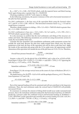 Design of piled foundations to resist uplift and lateral loading 373
Rcd = 1267 × 13 × 3.08 = 50,730 kN which, with the material factor and block bearing
factor again being unity, is greater than ′
Vd = 30,000 kN
Checking compliance with EC7 with respect to sliding:
In the following calculations, the passive resistance of the soil to horizontal movement of
the piles has been ignored.
For DA1 combination 1, the base area of the equivalent block using the factored values
of V′ and H′ is 13.0 × 3.08 = 40.0 m2. The horizontal resistance factor is γRh = 1.0 and no
model factor is required.
Therefore, design resistance to sliding = 190 × 1.0 × 40.0 = 7600 kN which is greater than
′ = × =
Hd 1 5 1500 2250
. kN.
For DA1 combination 2, base area = 13.0 × 4.04 = 52.5 m2 and Rcd = 1.0 × 190 × 52.5 =
9975 kN which is greater than ′ =
Hd 1950kN.
It is also necessary to confirm that the total settlements and tilting of the structure are
within safe limits. The following calculations are carried out using characteristic actions to
verify the serviceability limit state.
Calculate first the immediate and consolidation settlements under permanent actions but
exclude the wind load. Because the piles have under-reamed bases which carry the major
proportion of the load, the base of the equivalent raft will be close to pile base level. Apply
the results of the equivalent pile group with the 1.8 m under-ream, the approximate overall
dimensions of the equivalent raft outside the toes of the pile bases are 13.8 × 11.2 m. Therefore,
Overall base pressure beneath raft 94 kN/
=
×
=
30 000
13 8 11 2
1
,
. .
m
m2
Assume a value of Eu for the glacial clay of 80 MN/m2 and a value of mv of 0.05 m2/kN.
From Figure 5.18 for L/B = 13.8/11.2 = 1.2, H/B = ∞ and D/B = 7.9/11.2 = 0.7 (ignoring the
soft clay), μ1 = 0.75 and μ0 = 0.92. Therefore,
Immediate settlement mm
=
× × × ×
×
=
0 75 0 92 194 11 2 1000
80 1000
19
. . .
From Figure 5.11, the average vertical stress at the centre of a layer of thickness 2B is 0.3 ×
194 = 58 kN/m2.
The depth factor μd for D LB
/ = 0 63
. is 0.81 and the geological factor μg is 0.5. Therefore,
from Equations 5.23 and 5.24,
ρc =
× × × × × ×
=
0 5 0 81 0 05 58 2 11 2 1000
1000
26
. . . .
mm
Part of the imposed loading will not be sustained and will not contribute to the long-term
settlement. Thus, the total settlement under the vertical load of 30,000 kN will probably
not exceed 30 mm.
It is necessary to estimate the amount of tilting which would occur under sustained wind
pressure, that is the immediate settlement induced by the horizontal wind force of 1500 kN
producing a pressure under the combined vertical and horizontal loading of 30,000/(13 ×
5.54) = 416 kN/m2 on the equivalent raft caused by the eccentric loading. For L/B = 13/5.54 =
2.3, H/B = ∞, and D/B = 7.9/3.06 = 2.58, μ1 = 1.0 and μ0 = 0.9 giving
Immediate settlement 26 mm
=
× × × ×
×
=
1 0 0 9 416 5 54 1000
80 1000
. . .
 