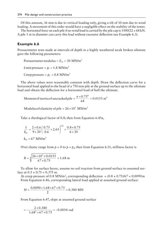 374 Pile design and construction practiceï»¿
Of this amount, 16 mm is due to vertical loading only, giving a tilt of 10 mm due to wind
loading. A movement of this order would have a negligible effect on the stability of the tower.
The horizontal force on each pile if no wind load is carried by the pile cap is 1500/22 = 68 kN.
A pile 1 m in diameter can carry this load without excessive deflection (see Example 6.3).
Example 6.6
Pressuremeter tests made at intervals of depth in a highly weathered weak broken siltstone
gave the following parameters:
Pressuremetermodulus MN/m
Limitpressure MN/m
Cr
2
2
= =
= =
E
p
m
l
30
1 8
.
e
eeppressure MN/m2
= =
pf 0 8
.
The above values were reasonably constant with depth. Draw the deflection curve for a
horizontal load applied to the head of a 750 mm pile at the ground surface up to the ultimate
load and obtain the deflection for a horizontal load of half the ultimate.
Momentof inertiaof uncracked pile
0.75
m
4
4
=
×
=
π
64
0 0155
.
Modulusof elasticity of pile MN/m2
= ×
26 103
Take a rheological factor of 0.8; then from Equation 6.43a,
1 2 0 6
9 30
0 75
0 6
2 65
0 8 0 75
6 30
67
0 8
k
k
m
m
=
×
×
×





 +
×
×
=
. .
.
.
. .
.
MN/m2
Over elastic range from p = 0 to p = pf, then from Equation 6.11, stiffness factor is
R =
× ×
×
=
26 10 0 0155
67 0 75
1 68
3
4
.
.
. m
To allow for surface heave, assume no soil reaction from ground surface to assumed sur-
face at 0.5 × 0.75 = 0.375 m.
At creep pressure of 0.8 MN/m2, corresponding deflection = (0.8 × 0.75)/67 = 0.0090â•›m
From Equation 6.46, corresponding lateral load applied at assumed ground surface:
H =
× × ×
=
0 0090 1 68 67 0 75
2
0 380
. . .
. MN
From Equation 6.47, slope at assumed ground surface
= −
×
× ×
= −
2 0 380
1 68 67 0 75
0 0054
2
.
. .
. rad
 