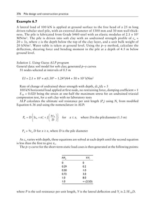 376 Pile design and construction practiceï»¿
Example 6.7
A lateral load of 100 kN is applied at ground surface to the free head of a 25 m long
driven tubular steel pile, with an external diameter of 1300 mm and 30 mm wall thick-
ness. The pile is fabricated from Grade S460 steel with an elastic modulus of 2.1 × 105
MN/m2. The pile is driven into soft clay with an undrained strength profile of cu =
20 + 3z, where z is the depth below the top of the clay layer, and a unit bulk weight of
20 kN/m3. Water table is taken at ground level. Using the p–y method, calculate the
deflection, shearing force and bending moment in the pile at a depth of 4.5 m below
ground level.
Solution 1. Using Oasys ALP program
General data: soil model for soft clay; generated p–y curves
51 nodes selected at intervals of 0.5 m
EI = 2.1 × 105 × π(1.304 − 1.244)/64 = 50 × 105 kNm2
Rate of change of undrained shear strength with depth, dcu/dz = 3
100 kN horizontal load applied at first node, no restraining force, damping coefficient = 1
E50 = 0.020 being the strain at one-half the maximum stress for an undrained triaxial
compression test, for a soft clay with no laboratory tests
ALP calculates the ultimate soil resistance per unit length (Pu) using Nc from modified
Equation 6.36 and using the nomenclature in ALP:
P D c J
xc
D
x x D
u u v
u
r
= + +












≤
3 σ′ for where pilediam
is the e
eter(1.3 m)
Pu = 9cu D for x ≥ xr where D is the pile diameter
As cu varies with depth, these equations are solved at each depth until the second equation
is less than the first to give xr.
The p–y curve for the short-term static load cases is then generated at the following points:
P/Pu Y/Yc
0 0
0.29 0.2
0.50 1.0
0.72 3.0
1.0 8.0
1.0 ∞ (2.5D)
where P is the soil resistance per unit length, Y is the lateral deflection and Yc is 2.5E50D.
 