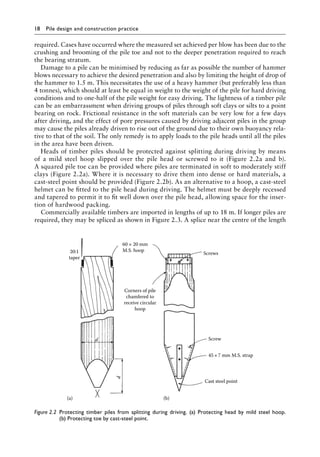 18 Pile design and construction practiceï»¿
required. Cases have occurred where the measured set achieved per blow has been due to the
crushing and brooming of the pile toe and not to the deeper penetration required to reach
the bearing stratum.
Damage to a pile can be minimised by reducing as far as possible the number of hammer
blows necessary to achieve the desired penetration and also by limiting the height of drop of
the hammer to 1.5 m. This necessitates the use of a heavy hammer (but preferably less than
4 tonnes), which should at least be equal in weight to the weight of the pile for hard driving
conditions and to one-half of the pile weight for easy driving. The lightness of a timber pile
can be an embarrassment when driving groups of piles through soft clays or silts to a point
bearing on rock. Frictional resistance in the soft materials can be very low for a few days
after driving, and the effect of pore pressures caused by driving adjacent piles in the group
may cause the piles already driven to rise out of the ground due to their own buoyancy rela-
tive to that of the soil. The only remedy is to apply loads to the pile heads until all the piles
in the area have been driven.
Heads of timber piles should be protected against splitting during driving by means
of a mild steel hoop slipped over the pile head or screwed to it (Figure 2.2a and b).
A squared pile toe can be provided where piles are terminated in soft to moderately stiff
clays (Figure 2.2a). Where it is necessary to drive them into dense or hard materials, a
cast-steel point should be provided (Figure 2.2b). As an alternative to a hoop, a cast-steel
helmet can be fitted to the pile head during driving. The helmet must be deeply recessed
and tapered to permit it to fit well down over the pile head, allowing space for the inser-
tion of hardwood packing.
Commercially available timbers are imported in lengths of up to 18 m. If longer piles are
required, they may be spliced as shown in Figure 2.3. A splice near the centre of the length
Corners of pile
chamfered to
receive circular
hoop
Screw
Cast steel point
60 × 20 mm
M.S. hoop
45×7 mm M.S. strap
Screws
20:1
taper
d
d
(b)
(a)
Figure 2.2â•‡ 
Protecting timber piles from splitting during driving. (a) Protecting head by mild steel hoop.
(b) Protecting toe by cast-steel point.
 