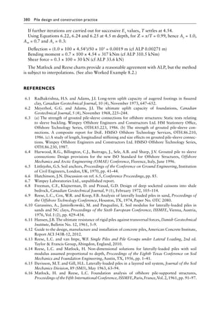 380 Pile design and construction practiceï»¿
If further iterations are carried out for successive Es values, T settles at 4.54.
Using Equations 6.22, 6.24 and 6.25 at 4.5 m depth, for Z = x/T = 0.99, hence Ay = 1.0,
Am = 0.7 and Av = 0.3:
Deflection = (1.0 × 100 × 4.543)/50 × 105 = 0.0019 m (cf ALP 0.00271 m)
Bending moment = 0.7 × 100 × 4.54 = 317 kNm (cf ALP 310.5 kNm)
Shear force = 0.3 × 100 = 30 kN (cf ALP 33.6 kN)
The Matlock and Reese charts provide a reasonable agreement with ALP, but the method
is subject to interpolations. (See also Worked Example 8.2.)
References
6.1 Radhakrishna, H.S. and Adams, J.I. Long-term uplift capacity of augered footings in fissured
clay, Canadian Geotechnical Journal, 10 (4), November 1973, 647–652.
6.2 Meyerhof, G.G. and Adams, J.I. The ultimate uplift capacity of foundations, Canadian
Geotechnical Journal, 5 (4), November 1968, 225–244.
6.3 (a) The strength of grouted pile-sleeve connections for offshore structures: Static tests relating
to sleeve buckling. Wimpey Offshore Engineers and Constructors Ltd. HM Stationery Office,
Offshore Technology Series, OTH.85.223, 1986. (b) The strength of grouted pile-sleeve con-
nections. A composite report for DoE. HMSO Offshore Technology Services, OTH.86.210,
1986. (c) A study of length, longitudinal stiffening and size effects on grouted pile-sleeve connec-
tions. Wimpey Offshore Engineers and Constructors Ltd. HMSO Offshore Technology Series,
OTH.86.230, 1987.
6.4 Harwood, R.G., Billington, C.J., Buitrago, J., Sele, A.B. and Sharp, J.V. Grouted pile to sleeve
connections: Design provisions for the new ISO Standard for Offshore Structures, Offshore
Mechanics and Arctic Engineering (OMAE) Conference, Florence, Italy, June 1996.
6.5 Littlejohn, G.S. Soil anchors, Proceedings of the Conference on Ground Engineering, Institution
of Civil Engineers, London, UK, 1970, pp. 41–44.
6.6 Hutchinson, J.N. Discussion on ref. 6.5, Conference Proceedings, pp. 85.
6.7 Wimpey Laboratories Ltd., unpublished report.
6.8 Freeman, C.F., Klajnerman, D. and Prasad, G.D. Design of deep socketed caissons into shale
bedrock, Canadian Geotechnical Journal, 9 (1), February 1972, 105–114.
6.9 Reese, L.C., Cox, W.R. and Koop, F.B. Analysis of laterally loaded piles in sand, Proceedings of
the Offshore Technology Conference, Houston, TX, 1974, Paper No. OTC 2080.
6.10 Garassino, A., Jamiolkowski, M. and Pasqualini, E. Soil modulus for laterally-loaded piles in
sands and NC clays, Proceedings of the Sixth European Conference, ISSMFE, Vienna, Austria,
1976, Vol. I (2), pp. 429–434.
6.11 Hansen, J.B. The ultimate resistance of rigid piles against transversal forces, Danish Geotechnical
Institute, Bulletin No. 12, 1961, 5–9.
6.12 Guide to the design, manufacture and installation of concrete piles, American Concrete Institute,
Report ACI 543R-12, 2012.
6.13 Reese, L.C. and van Impe, W.F. Single Piles and Pile Groups under Lateral Loading, 2nd ed.
Taylor  Francis Group, Abingdon, England, 2010.
6.14 Reese, L.C. and Matlock, H. Non-dimensional solutions for laterally-loaded piles with soil
modulus assumed proportional to depth, Proceedings of the Eighth Texas Conference on Soil
Mechanics and Foundation Engineering, Austin, TX, 1956, pp. 1–41.
6.15 Davisson, M.T. and Gill, H.L. Laterally-loaded piles in a layered soil system, Journal of the Soil
Mechanics Division, 89 (SM3), May 1963, 63–94.
6.16 Matlock, H. and Reese, L.C. Foundation analysis of offshore pile-supported structures,
Proceedings of the Fifth International Conference,ISSMFE,Paris, France,Vol. 2,1961,pp. 91–97.
 