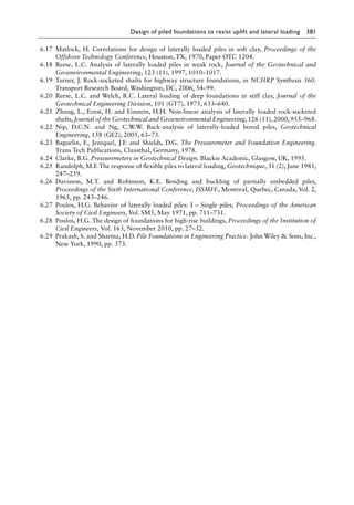 Design of piled foundations to resist uplift and lateral loading 381
6.17 Matlock, H. Correlations for design of laterally loaded piles in soft clay, Proceedings of the
Offshore Technology Conference, Houston, TX, 1970, Paper OTC 1204.
6.18 Reese, L.C. Analysis of laterally loaded piles in weak rock, Journal of the Geotechnical and
Geoenvironmental Engineering, 123 (11), 1997, 1010–1017.
6.19 Turner, J. Rock-socketed shafts for highway structure foundations, in NCHRP Synthesis 360.
Transport Research Board, Washington, DC, 2006, 54–99.
6.20 Reese, L.C. and Welch, R.C. Lateral loading of deep foundations in stiff clay, Journal of the
Geotechnical Engineering Division, 101 (GT7), 1975, 633–640.
6.21 Zhang, L., Ernst, H. and Einstein, H.H. Non-linear analysis of laterally loaded rock-socketed
shafts, Journal of the Geotechnical and Geoenvironmental Engineering, 126 (11), 2000, 955–968.
6.22 Nip, D.C.N. and Ng, C.W.W. Back-analysis of laterally-loaded bored piles, Geotechnical
Engineering, 158 (GE2), 2005, 63–73.
6.23 Baguelin, F., Jezequel, J.F. and Shields, D.G. The Pressuremeter and Foundation Engineering.
Trans Tech Publications, Clausthal, Germany, 1978.
6.24 Clarke, B.G. Pressuremeters in Geotechnical Design. Blackie Academic, Glasgow, UK, 1995.
6.25 Randolph, M.F. The response of flexible piles to lateral loading, Geotechnique, 31 (2), June 1981,
247–259.
6.26 Davisson, M.T. and Robinson, K.E. Bending and buckling of partially embedded piles,
Proceedings of the Sixth International Conference, ISSMFE, Montreal, Quebec, Canada, Vol. 2,
1965, pp. 243–246.
6.27 Poulos, H.G. Behavior of laterally loaded piles: I – Single piles, Proceedings of the American
Society of Civil Engineers, Vol. SM5, May 1971, pp. 711–731.
6.28 Poulos, H.G. The design of foundations for high-rise buildings, Proceedings of the Institution of
Civil Engineers, Vol. 163, November 2010, pp. 27–32.
6.29 Prakash, S. and Sharma, H.D. Pile Foundations in Engineering Practice. John Wiley  Sons, Inc.,
New York, 1990, pp. 373.
 