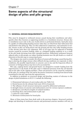 383
Chapter 7
Some aspects of the structural
design of piles and pile groups
7.1â•‡ GENERAL DESIGN REQUIREMENTS
Piles must be designed to withstand stresses caused during their installation and subse-
quently when they function as supporting members in a foundation structure. Stresses due
to installation occur only in the case of piles driven as preformed elements. Such piles must
be capable of withstanding bending stresses when they are lifted from their fabrication bed
and pitched in the piling rig. They are then subjected to compressive, and sometimes to ten-
sile, stresses as they are being driven into the ground and may also suffer bending stresses
if they deviate from their true alignment. Piles of all types may be subjected to bending
stresses caused by eccentric loading, either as a designed loading condition or as a result
of the pile heads deviating from their intended positions. Differential settlement between
adjacent piles or pile groups can induce bending moments near the pile heads as a result of
distortion of the pile caps or connecting beams.
The designer may need to consider the effects of unseen pile breakage caused during driv-
ing in selecting the design stresses when difficult driving conditions are expected; in other
conditions, the possible imperfections in concrete cast in situ and the long-term effects of
corrosion or biological decay may have to be accounted for.
Pile caps, capping beams and ground beams are designed to transfer loading from the
superstructure to the heads of the piles and to withstand pressures from the soil beneath
and on the sides of the capping members. These soil pressures can be caused by settlement
of the piles, by swelling of the soil and by the passive resistances resulting from lateral loads
transmitted to the pile caps from the superstructure.
In addition to guidance on structural design and detailing, matters of relevance to the
design of piled foundations in EC2-1-1 include the following:
1. Dimensional tolerances of cast-in-place piles (see Table 4.6)
2. Partial factors for the ultimate limit state (ULS) of materials
3. The influence of soil–structure interaction caused by differential settlement
4. Strength classes of concrete and reinforcement cover for various exposure conditions
5. Slenderness and effective lengths of isolated members
6. Punching shear and reinforcement in pile caps
7. Limits for crack widths
8. Minimum reinforcement for bored piles
Many of these items have been dealt with in the previous chapters. Structural analysis,
design and detailing of reinforced concrete and prestressed concrete members will not, in
 
