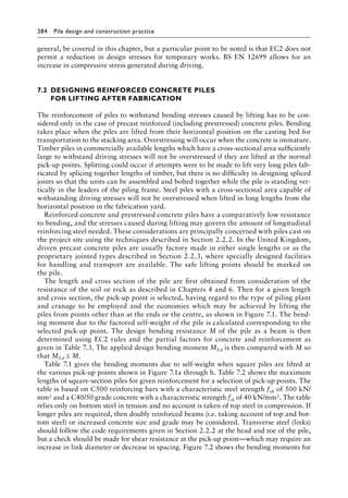 384 Pile design and construction practiceï»¿
general, be covered in this chapter, but a particular point to be noted is that EC2 does not
permit a reduction in design stresses for temporary works. BS EN 12699 allows for an
increase in compressive stress generated during driving.
7.2â•‡
DESIGNING REINFORCED CONCRETE PILES
FOR LIFTING AFTER FABRICATION
The reinforcement of piles to withstand bending stresses caused by lifting has to be con-
sidered only in the case of precast reinforced (including prestressed) concrete piles. Bending
takes place when the piles are lifted from their horizontal position on the casting bed for
transportation to the stacking area. Overstressing will occur when the concrete is immature.
Timber piles in commercially available lengths which have a cross-sectional area sufficiently
large to withstand driving stresses will not be overstressed if they are lifted at the normal
pick-up points. Splitting could occur if attempts were to be made to lift very long piles fab-
ricated by splicing together lengths of timber, but there is no difficulty in designing spliced
joints so that the units can be assembled and bolted together while the pile is standing ver-
tically in the leaders of the piling frame. Steel piles with a cross-sectional area capable of
withstanding driving stresses will not be overstressed when lifted in long lengths from the
horizontal position in the fabrication yard.
Reinforced concrete and prestressed concrete piles have a comparatively low resistance
to bending, and the stresses caused during lifting may govern the amount of longitudinal
reinforcing steel needed. These considerations are principally concerned with piles cast on
the project site using the techniques described in Section 2.2.2. In the United Kingdom,
driven precast concrete piles are usually factory made in either single lengths or as the
proprietary jointed types described in Section 2.2.3, where specially designed facilities
for handling and transport are available. The safe lifting points should be marked on
the pile.
The length and cross section of the pile are first obtained from consideration of the
resistance of the soil or rock as described in Chapters 4 and 6. Then for a given length
and cross section, the pick-up point is selected, having regard to the type of piling plant
and cranage to be employed and the economies which may be achieved by lifting the
piles from points other than at the ends or the centre, as shown in Figure 7.1. The bend-
ing moment due to the factored self-weight of the pile is calculated corresponding to the
selected pick-up point. The design bending resistance M of the pile as a beam is then
determined using EC2 rules and the partial factors for concrete and reinforcement as
given in Table 7.3. The applied design bending moment MEd is then compared with M so
that MEd ≤ M.
Table 7.1 gives the bending moments due to self-weight when square piles are lifted at
the various pick-up points shown in Figure 7.1a through h. Table 7.2 shows the maximum
lengths of square-section piles for given reinforcement for a selection of pick-up points. The
table is based on C500 reinforcing bars with a characteristic steel strength fyk of 500 kN/
mm2 and a C40/50 grade concrete with a characteristic strength fck of 40 kN/mm2. The table
relies only on bottom steel in tension and no account is taken of top steel in compression. If
longer piles are required, then doubly reinforced beams (i.e. taking account of top and bot-
tom steel) or increased concrete size and grade may be considered. Transverse steel (links)
should follow the code requirements given in Section 2.2.2 at the head and toe of the pile,
but a check should be made for shear resistance at the pick-up point—which may require an
increase in link diameter or decrease in spacing. Figure 7.2 shows the bending moments for
 