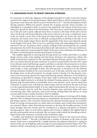 Some aspects of the structural design of piles and pile groups 387
7.3â•‡ DESIGNING PILES TO RESIST DRIVING STRESSES
It is necessary to check the adequacy of the designed strength of a pile to resist the stresses
caused by the impact of the piling hammer. Much useful data to aid the estimation of driv-
ing stresses came from the initial research of Glanville et al.(7.2) and the development of pile
driving analysers (PDAs) has greatly assisted the on-going research. Stress recorders are
embedded in or attached to piles to measure the magnitude and velocity of the stress wave
induced in the pile by blows from the hammer. The stress wave travels from the head to the
toe of the pile and is partly reflected from there to return to the head. If the pile is driven
onto a hard rock, the sharp reflection of the wave at the toe can cause a compressive stress
at the toe which is twice that at the head, but when long piles are driven into soil of low
resistance, the tensile stress wave is reflected, causing tension to develop in the pile. It can
be shown from simple impact theory that the magnitude of the stress wave depends mainly
on the height of the drop. This is true for a perfectly elastic pile rebounding from an elastic
material at the toe. In practice, there is plastic yielding of the soil beneath the toe, and the
pile penetrates the soil by the amount described as the ‘permanent set.’ The mass of the ham-
mer is then important in governing the length of the stress wave and hence the efficiency of
the blow in maintaining the downward movement of the pile.
The simplest approach to ensuring that driving stresses are within safe limits is to adopt
design stresses under static loading such that heavy driving is not required to achieve the
depth of penetration required for the calculated ultimate bearing capacity. The usual prac-
tice is to assume that the dynamic resistance of a pile to its penetration into the soil is equal
to its ultimate static load-bearing capacity and then to calculate the permanent set in terms
of blows per unit penetration distance to develop this resistance, using a hammer of given
rated energy or mass and height of drop. The driving stress is assumed to be the ultimate
driving resistance divided by the cross-sectional area of the pile, and this must not exceed
the design stress on the pile material. As already stated in Section 1.4, the dynamic resis-
tance is not necessarily equal to the static load-bearing capacity. However, if soil mechanics
calculations as described in Chapter 4 have been made to determine the required size and
penetration depth necessary to develop the ultimate bearing capacity, then either a simple
dynamic pile driving formula or, preferably, stress wave theories can be used to check that
a hammer of a given mass and drop (or rated energy) will not overstress the pile in driving
it to the required penetration depth. If at any stage of penetration the stresses are excessive,
a heavier hammer must be used, but if greater hammer mass and lesser drops still cause
overstressing, then other measures, such as pre-boring, drilling below the pile toe or using
an insert pile having a smaller diameter, must be adopted.
It is important to note that in many instances the soil resistance to driving will be higher
than the value of ultimate bearing capacity as calculated for the purpose of determining the
pile design capacity. This is because calculations for ultimate bearing capacity are normally
based on average soil parameters or, where data are limited, more conservative parameters
are assumed. Hence, when determining resistance to driving, the possible presence of soil
layers stronger than the average must be considered in a separate calculation of ultimate
bearing capacity. Also, in cases where negative skin friction is added to the applied load to
give the unfavourable action on the pile, the soil strata within which the downdrag is devel-
oped will provide resistance to driving at the installation stage.
A widely used method of calculating driving stresses is based on the stress wave theory
developed by Smith(7.3). The pile is divided into a number of elements in the form of rigid
masses. Each mass is represented by a weight joined to the adjacent element by a spring as
shown in the case of modelling a pile carrying an axial compression load in Figure 4.29. The
hammer, helmet and packing are also represented by separate masses joined to each other
 