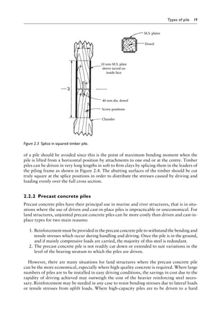 Types of pile 19
of a pile should be avoided since this is the point of maximum bending moment when the
pile is lifted from a horizontal position by attachments to one end or at the centre. Timber
piles can be driven in very long lengths in soft to firm clays by splicing them in the leaders of
the piling frame as shown in Figure 2.4. The abutting surfaces of the timber should be cut
truly square at the splice positions in order to distribute the stresses caused by driving and
loading evenly over the full cross section.
2.2.2â•‡ Precast concrete piles
Precast concrete piles have their principal use in marine and river structures, that is in situ-
ations where the use of driven and cast-in-place piles is impracticable or uneconomical. For
land structures, unjointed precast concrete piles can be more costly than driven and cast-in-
place types for two main reasons:
1. Reinforcement must be provided in the precast concrete pile to withstand the bending and
tensile stresses which occur during handling and driving. Once the pile is in the ground,
and if mainly compressive loads are carried, the majority of this steel is redundant.
2. The precast concrete pile is not readily cut down or extended to suit variations in the
level of the bearing stratum to which the piles are driven.
However, there are many situations for land structures where the precast concrete pile
can be the more economical, especially where high-quality concrete is required. Where large
numbers of piles are to be installed in easy driving conditions, the savings in cost due to the
rapidity of driving achieved may outweigh the cost of the heavier reinforcing steel neces-
sary. Reinforcement may be needed in any case to resist bending stresses due to lateral loads
or tensile stresses from uplift loads. Where high-capacity piles are to be driven to a hard
40 mm dia. dowel
Screw positions
Chamfer
4d
10 mm M.S. plate
sleeve tarred on
inside face
d
M.S. plates
Dowel
Figure 2.3â•‡ 
Splice in squared timber pile.
 