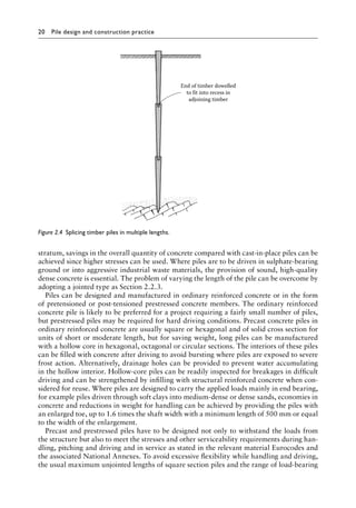 20 Pile design and construction practiceï»¿
stratum, savings in the overall quantity of concrete compared with cast-in-place piles can be
achieved since higher stresses can be used. Where piles are to be driven in sulphate-bearing
ground or into aggressive industrial waste materials, the provision of sound, high-quality
dense concrete is essential. The problem of varying the length of the pile can be overcome by
adopting a jointed type as Section 2.2.3.
Piles can be designed and manufactured in ordinary reinforced concrete or in the form
of pretensioned or post-tensioned prestressed concrete members. The ordinary reinforced
concrete pile is likely to be preferred for a project requiring a fairly small number of piles,
but prestressed piles may be required for hard driving conditions. Precast concrete piles in
ordinary reinforced concrete are usually square or hexagonal and of solid cross section for
units of short or moderate length, but for saving weight, long piles can be manufactured
with a hollow core in hexagonal, octagonal or circular sections. The interiors of these piles
can be filled with concrete after driving to avoid bursting where piles are exposed to severe
frost action. Alternatively, drainage holes can be provided to prevent water accumulating
in the hollow interior. Hollow-core piles can be readily inspected for breakages in difficult
driving and can be strengthened by infilling with structural reinforced concrete when con-
sidered for reuse. Where piles are designed to carry the applied loads mainly in end bearing,
for example piles driven through soft clays into medium-dense or dense sands, economies in
concrete and reductions in weight for handling can be achieved by providing the piles with
an enlarged toe, up to 1.6 times the shaft width with a minimum length of 500 mm or equal
to the width of the enlargement.
Precast and prestressed piles have to be designed not only to withstand the loads from
the structure but also to meet the stresses and other serviceability requirements during han-
dling, pitching and driving and in service as stated in the relevant material Eurocodes and
the associated National Annexes. To avoid excessive flexibility while handling and driving,
the usual maximum unjointed lengths of square section piles and the range of load-bearing
End of timber dowelled
to fit into recess in
adjoining timber
Figure 2.4â•‡ 
Splicing timber piles in multiple lengths.
 