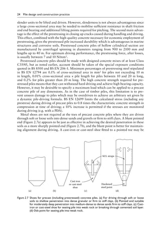 24 Pile design and construction practiceï»¿
slender units to be lifted and driven. However, slenderness is not always advantageous since
a large cross-sectional area may be needed to mobilise sufficient resistance in shaft friction
and end bearing and additional lifting points required for pitching. The second main advan-
tage is the effect of the prestressing in closing up cracks caused during handling and driving.
This effect, combined with the high-quality concrete necessary for economic employment of
prestressing, gives the prestressed pile increased durability which is advantageous in marine
structures and corrosive soils. Prestressed concrete piles of hollow cylindrical section are
manufactured by centrifugal spinning in diameters ranging from 900 to 2100 mm and
lengths up to 40 m. For optimum driving performance, the prestressing force, after losses,
is usually between 7 and 10 N/mm2.
Prestressed concrete piles should be made with designed concrete mixes of at least Class
C35/45, but as noted earlier, account should be taken of the special exposure conditions
quoted in BS 8500 and BS EN 206-1. Minimum percentages of prestressing steel stipulated
in BS EN 12794 are 0.1% of cross-sectional area in mm2 for piles not exceeding 10 m
in length, 0.01% cross-sectional area × pile length for piles between 10 and 20 m long,
and 0.2% for piles greater than 20 m long. The high concrete strength required for pre-
stressed piles means that they can withstand hard driving and achieve high bearing capacity.
However, it may be desirable to specify a maximum load which can be applied to a precast
concrete pile of any dimensions. As in the case of timber piles, this limitation is to pre-
vent unseen damage to piles which may be overdriven to achieve an arbitrary set given by
a dynamic pile-driving formula. BS EN 12699 limits the calculated stress (including any
prestress) during driving of precast piles to 0.8 times the characteristic concrete strength in
compression at time of driving; a 10% increase is permitted if the stresses are monitored
during driving (e.g. with a PDA).
Metal shoes are not required at the toes of precast concrete piles where they are driven
through soft or loose soils into dense sands and gravels or firm to stiff clays. A blunt pointed
end (Figure 2.7a) appears to be just as effective in achieving the desired penetration in these
soils as a more sharply pointed end (Figure 2.7b), and the blunt point is better for maintain-
ing alignment during driving. A cast-iron or cast-steel shoe fitted to a pointed toe may be
Cast iron
or cast steel
shoe
Hardened
steel point
M.S. straps
(a) (b) (c) (d)
Figure 2.7â•‡ 
Shoes for precast (including prestressed) concrete piles. (a) For driving through soft or loose
soils to shallow penetration into dense granular or firm to stiff clays. (b) Pointed end suitable
for moderately deep penetration into medium-dense to dense sands firm to stiff clays. (c) Cast-
iron or cast-steel shoe for seating pile into weak rock or breaking through cemented soil layer.
(d) Oslo point for seating pile into weak rock.
 