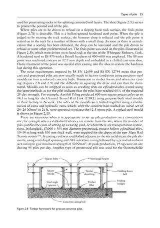 Types of pile 25
used for penetrating rocks or for splitting cemented soil layers. The shoe (Figure 2.7c) serves
to protect the pointed end of the pile.
Where piles are to be driven to refusal on a sloping hard rock surface, the Oslo point
(Figure 2.7d) is desirable. This is a hollow-ground hardened steel point. When the pile is
judged to be nearing the rock surface, the hammer drop is reduced and the pile point is
seated on to the rock by a number of blows with a small drop. As soon as there is an indi-
cation that a seating has been obtained, the drop can be increased and the pile driven to
refusal or some other predetermined set. The Oslo point was used on the piles illustrated in
Figure 2.5b, which were driven on to hard rock at the site of the Whitegate Refinery, Cork.
A hardened steel to BS 970 with a Brinell hardness of 400–600 was employed. The 89 mm
point was machined concave to 12.7 mm depth and embedded in a chilled cast-iron shoe.
Flame treatment of the point was needed after casting into the shoe to restore the hardness
lost during this operation.
The strict requirements imposed by BS EN 12699 and BS EN 12794 mean that pre-
cast and prestressed piles are now usually made in factory conditions using precision steel
moulds on firm reinforced concrete beds. Distortion in timber forms and when tier cast-
ing (Figures 2.8 and 2.9) and the difficulty in squaring the drive end can then be elimi-
nated. Moulds can be stripped as soon as crushing tests on cylinders/cubes (cured using
the same methods as for the pile) indicate that the piles have reached 60% of the required
28-day strength. For example, Aarsleff Piling produced 600 mm square precast piles up to
14.3 m long for the Channel Tunnel Rail Link (CTRL) using purpose-built steel moulds
in their factory in Newark. The sides of the moulds were locked together using a combi-
nation of cams and hydraulic rams which, after the concrete had reached an initial set of
24–28 N/mm2 in 21 h, were operated to release the 12.5 tonne pile. A typical steel mould
is shown in Figure 2.10.
There are situations when it is appropriate to set up pile production on a construction
site, for example where established factories are remote from the site, where the number of
piles justifies the costs of setting up a casting yard, or where there are transportation restric-
tions. In Bangkok, 17,000 × 500 mm diameter prestressed, precast hollow cylindrical piles,
10–14 m long with 100 mm thick wall, were required for the depot of the new Mass Rail
Transit system(2.9). A casting yard was established adjacent to the site to fabricate the pile ele-
ments, using centrifugal spinning and 24 h autoclave curing followed by a period of ambient
wet curing to give minimum strength of 50 N/mm2. At peak production, 19 rigs were on-site
driving 95 piles per day. Another type of prestressed pile was used for the Oosterschelde
Spacer bolts
Spacer
blocks
Concrete casting bed
Steel angle
spacers
Steel angle bearer
Timber
sheathing
Timber
fillet
Holding down
bolt
Folding
wedges
Figure 2.8â•‡ 
Timber formwork for precast concrete piles.
 