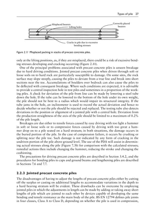 Types of pile 27
only at the lifting positions, as, if they are misplaced, there could be a risk of excessive bend-
ing stresses developing and cracking occurring (Figure 2.11).
One of the principal problems associated with precast concrete piles is unseen breakage
due to hard driving conditions. Jointed precast concrete piles when driven through soft or
loose soils on to hard rock are particularly susceptible to damage. On some sites, the rock
surface may slope steeply, causing the piles to deviate from a true line and break into short
sections near the toe. Accumulations of boulders over bedrock can also cause the piles to
be deflected with consequent breakage. Where such conditions are expected, it is advisable
to provide a central inspection hole in test piles and sometimes in a proportion of the work-
ing piles. A check for deviation of the pile from line can be made by lowering a steel tube
down the hole. If the tube can be lowered to the bottom of the hole under its own weight,
the pile should not be bent to a radius which would impair its structural integrity. If the
tube jams in the hole, an inclinometer is used to record the actual deviation and hence to
decide whether or not the pile should be rejected and replaced. The testing tube also detects
deviations in the position or alignment of a jointed pile with a central hole. Deviation from
the production straightness of the axis of the pile should be limited to a maximum of 0.2%
of the pile length.
Breakages are due either to tensile forces caused by easy driving with too light a hammer
in soft or loose soils or to compressive forces caused by driving with too great a ham-
mer drop on to a pile seated on a hard stratum; in both situations, the damage occurs in
the buried portion of the pile. In the case of compression failure, it occurs by crushing or
splitting near the pile toe. Such damage is not indicated by any form of cracking in the
undriven portion of the pile above ground level. The use of the PDA will assist in determin-
ing actual stresses along the pile (Figure 7.3b) for comparison with the calculated stresses;
remedial actions then include changing the hammer, reducing the stroke and changing the
cushioning.
The precautions for driving precast concrete piles are described in Section 3.4.2, and the
procedures for bonding piles to caps and ground beams and lengthening piles are described
in Sections 7.6 and 7.7.
2.2.3â•‡ Jointed precast concrete piles
The disadvantages of having to adjust the lengths of precast concrete piles either by cutting
off the surplus or casting on additional lengths to accommodate variations in the depth to
a hard bearing stratum will be evident. These drawbacks can be overcome by employing
jointed piles in which the adjustments in length can be made by adding or taking away short
lengths of pile which are jointed to each other by devices capable of developing the same
bending and tensile resistance as the main body of the pile. BS EN 12794 defines pile joints
in four classes, Class A to Class D, depending on whether the pile is used in compression,
Cracks in pile due to excessive
bending stresses
Correctly placed
bearers
Lifting holes
Misplaced bearers
Figure 2.11â•‡ 
Misplaced packing in stacks of precast concrete piles.
 