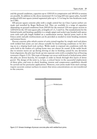 Types of pile 29
and the ground conditions, capacities up to 1200 kN in compression and 180 kN in tension
are possible. In addition to the above-mentioned 14.3 m long 600 mm square piles, Aarsleff
produced 600 mm square jointed segmental piles up to 3.5 m long for low-headroom work
on CTRL.
RB precast square concrete piles with a single central bar (as Class 2 given earlier) are
made and installed by Roger Bullivant Ltd. They are available in a range of capacities
(depending on ground conditions) from 200 kN for the nominal 150 mm square section to
1200 kN for the 355 mm square pile, in lengths of 1.5, 3 and 4 m. The standard joint for the
limited tensile and bending capability is a simple spigot and socket type bonded with epoxy
resin with each pile length bedded on a sand/cement mortar. Special joints (such as the
Emeca joint) and pile reinforcement can be provided as needed to resist bending moments
and tension forces.
Precast concrete piles which consist of units joined together by simple steel end plates
with welded butt joints are not always suitable for hard driving conditions or for driv-
ing on to a sloping hard rock surface. Welds made in exposed site conditions with the
units held in the leaders of a piling frame may not always be sound. If the welds break
due to tension waves set up during driving or due to bending caused by any deviation
from alignment, the pile may break up into separate units with a complete loss of bearing
resistance (Figure 2.13). This type of damage can occur with keyed or locked joints when
the piles are driven heavily, for example in order to break through thin layers of dense
gravel. The design of the joint is, in fact, a critical factor in the successful employment
of these piles, and tests to check bending, tension and compression capabilities should
be carried out for particular applications. However, even joints made from steel castings
require accurate contact surfaces to ensure that stress concentrations are not transferred
to the concrete.
Welded joints
Rockhead
Figure 2.13â•‡ 
Unseen breakage of precast concrete piles with welded butt joints.
 