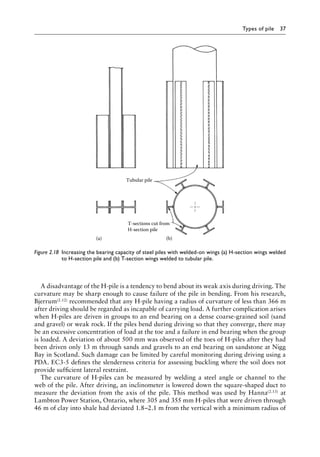 Types of pile 37
A disadvantage of the H-pile is a tendency to bend about its weak axis during driving. The
curvature may be sharp enough to cause failure of the pile in bending. From his research,
Bjerrum(2.12) recommended that any H-pile having a radius of curvature of less than 366 m
after driving should be regarded as incapable of carrying load. A further complication arises
when H-piles are driven in groups to an end bearing on a dense coarse-grained soil (sand
and gravel) or weak rock. If the piles bend during driving so that they converge, there may
be an excessive concentration of load at the toe and a failure in end bearing when the group
is loaded. A deviation of about 500 mm was observed of the toes of H-piles after they had
been driven only 13 m through sands and gravels to an end bearing on sandstone at Nigg
Bay in Scotland. Such damage can be limited by careful monitoring during driving using a
PDA. EC3-5 defines the slenderness criteria for assessing buckling where the soil does not
provide sufficient lateral restraint.
The curvature of H-piles can be measured by welding a steel angle or channel to the
web of the pile. After driving, an inclinometer is lowered down the square-shaped duct to
measure the deviation from the axis of the pile. This method was used by Hanna(2.13) at
Lambton Power Station, Ontario, where 305 and 355 mm H-piles that were driven through
46 m of clay into shale had deviated 1.8–2.1 m from the vertical with a minimum radius of
Tubular pile
(b)
(a)
T-sections cut from
H-section pile
Figure 2.18â•‡ 
Increasing the bearing capacity of steel piles with welded-on wings (a) H-section wings welded
to H-section pile and (b) T-section wings welded to tubular pile.
 