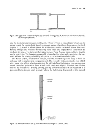 Types of pile 39
and the shaft diameter increases to 305, 356, 406 or 457 mm at rates of taper which can be
varied to suit the required pile length. An upper section of uniform diameter can be fitted
(Figure 2.21), which is advantageous for marine work where the fluted section has satis-
factory strength and resilience for resisting wave forces and impact forces from small- to
medium-size ships. The tubes are fabricated in 3, 5, 7 and 9 gauge steel, and taper lengths
can be up to 23 m. The heavier gauges enable piles to be driven into soils containing obstruc-
tions without the tearing or buckling which can occur with thin steel shell piles.
The Soilex system, developed in Sweden, uses the patented expander body to form an
enlarged bulb to displace and compact the soil. The expander body consists of a thin folded
sheet metal tube which, after insertion into the soil, is inflated by injecting concrete or grout
under controlled pressure to form a bulb 5–10 times the original diameter. Installation
may be by conventional drilling, driving, jacking or vibration methods or placement in a
preformed hole, the pile shaft geometry above the bulb being determined by the method
(a) (b)
Figure 2.20â•‡ 
Types of H-section steel piles. (a) Universal bearing pile (UK, European and US manufacture).
(b) Peine pile (Hoesch).
Uniform
section
Tapered
section
203 mm (8˝)
tip diameter
Figure 2.21â•‡ 
Union Monotube pile. (Union Metal Manufacturing Co., Canton, OH.)
 