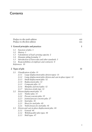 v
Contents
Preface to the sixth edition)>> xiii
Preface to the first edition)>> xix
1 General principles and practices 1
1.1)>> Function of pilesâ•‡ 1
1.2)>> Historyâ•‡ 1
1.3)>> Calculations of load-carrying capacityâ•‡ 2
1.4)>> Dynamic piling formulaeâ•‡ 4
1.5)>> Introduction of Eurocodes and other standardsâ•‡ 5
1.6)>> Responsibilities of employer and contractorâ•‡ 8
References)>> 10
2 Types of pile 11
2.1)>> Classification of pilesâ•‡ 11
2.1.1)>> Large-displacement piles (driven types)â•‡ 11
2.1.2)>> Large-displacement piles (driven and cast-in-place types)â•‡ 12
2.1.3)>> Small-displacement pilesâ•‡ 12
2.1.4)>> Replacement pilesâ•‡ 12
2.1.5)>> Composite pilesâ•‡ 12
2.1.6)>> Minipiles and micropilesâ•‡ 12
2.1.7)>> Selection of pile typeâ•‡ 12
2.2)>> Driven displacement pilesâ•‡ 15
2.2.1)>> Timber pilesâ•‡ 15
2.2.2)>> Precast concrete pilesâ•‡ 19
2.2.3)>> Jointed precast concrete pilesâ•‡ 27
2.2.4)>> Steel pilesâ•‡ 30
2.2.5)>> Shoes for steel pilesâ•‡ 40
2.2.6)>> Yield stresses for steel pilesâ•‡ 41
2.3)>> Driven and cast-in-place displacement pilesâ•‡ 44
2.3.1)>> Generalâ•‡ 44
2.3.2)>> Withdrawable-tube typesâ•‡ 44
2.3.3)>> Shell typesâ•‡ 47
 