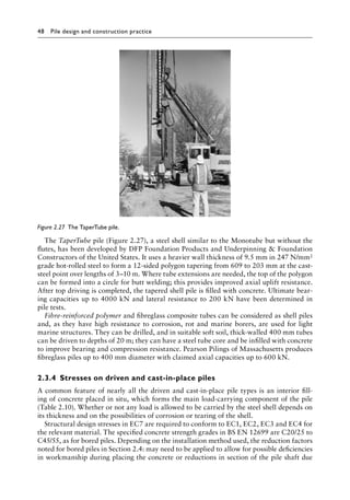 48 Pile design and construction practiceï»¿
The TaperTube pile (Figure 2.27), a steel shell similar to the Monotube but without the
flutes, has been developed by DFP Foundation Products and Underpinning  Foundation
Constructors of the United States. It uses a heavier wall thickness of 9.5 mm in 247 N/mm2
grade hot-rolled steel to form a 12-sided polygon tapering from 609 to 203 mm at the cast-
steel point over lengths of 3–10 m. Where tube extensions are needed, the top of the polygon
can be formed into a circle for butt welding; this provides improved axial uplift resistance.
After top driving is completed, the tapered shell pile is filled with concrete. Ultimate bear-
ing capacities up to 4000 kN and lateral resistance to 200 kN have been determined in
pile tests.
Fibre-reinforced polymer and fibreglass composite tubes can be considered as shell piles
and, as they have high resistance to corrosion, rot and marine borers, are used for light
marine structures. They can be drilled, and in suitable soft soil, thick-walled 400 mm tubes
can be driven to depths of 20 m; they can have a steel tube core and be infilled with concrete
to improve bearing and compression resistance. Pearson Pilings of Massachusetts produces
fibreglass piles up to 400 mm diameter with claimed axial capacities up to 600 kN.
2.3.4â•‡Stresses on driven and cast-in-place piles
A common feature of nearly all the driven and cast-in-place pile types is an interior fill-
ing of concrete placed in situ, which forms the main load-carrying component of the pile
(Table 2.10). Whether or not any load is allowed to be carried by the steel shell depends on
its thickness and on the possibilities of corrosion or tearing of the shell.
Structural design stresses in EC7 are required to conform to EC1, EC2, EC3 and EC4 for
the relevant material. The specified concrete strength grades in BS EN 12699 are C20/25 to
C45/55, as for bored piles. Depending on the installation method used, the reduction factors
noted for bored piles in Section 2.4: may need to be applied to allow for possible deficiencies
in workmanship during placing the concrete or reductions in section of the pile shaft due
Figure 2.27â•‡ 
The TaperTube pile.
 
