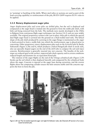 Types of pile 49
to ‘waisting’ or buckling of the shells. Where steel tubes or sections are used as part of the
load-carrying capability or reinforcement of the pile, BS EN 12699 requires EC4-1 rules to
be applied.
2.3.5â•‡ Rotary displacement auger piles
Auger displacement piles and screw piles are drilled piles, but the soil is displaced and
compacted as the auger head is rotated into the ground to form the stable pile shaft, with
little soil being removed from the hole. The methods were mainly developed in the 1960s
in Belgium from continuous flight auger techniques (see Section 2.4.3) and are now widely
available. The original proprietary system is the cast-in-place Atlas pile in which the special
dual flight auger head is screwed into the ground on a thick-walled steel tube. The helical
shape of the pile shaft produced by screwing in the auger flange is maintained as the auger
is back-screwed to form a stable hole into which the reinforcement cage is placed prior to
concreting. Other proprietary rotary displacement piles such as the ScrewSol pile by Bachy
Soletanche (Figure 2.28a and b), which produces a helical flanged pile shaft in weak soils,
also use specially shaped augers on the end of the drill tube to compact the soil and inject
concrete. Reinforcement is generally inserted into wet concrete. The benefits of the tech-
nique are reduced spoil at the surface, improved pile shaft capacity and in certain conditions
reduced length and diameter for an equivalent bored pile.
The rotation of the auger flights on the end of the Omega cylindrical pile (Figure 2.29)
breaks up the soil which is then displaced laterally and compacted by the cylindrical body
above the auger. Concrete is injected at the auger base during extraction, and the reverse
flights above the compacting cylinder ensure the hole remains stable until the concrete sup-
ports the bore to form the pile.
(a) (b)
Figure 2.28â•‡ 
(a) The ScrewSol tapered auger and tight-fit follower tube. (b) Cleaned-off section of an exca-
vated ScrewSol pile.
 