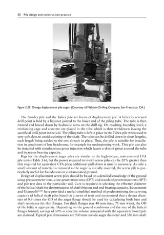 50 Pile design and construction practiceï»¿
The Fundex pile and the Tubex pile are forms of displacement pile. A helically screwed
drill point is held by a bayonet jointed to the lower end of the piling tube. The tube is then
rotated and forced down by hydraulic rams on the drill rig. On reaching founding level, a
reinforcing cage and concrete are placed in the tube which is then withdrawn leaving the
sacrificial drill point in the soil. The piling tube is left in place in the Tubex pile when used in
very soft clays to avoid waisting of the shaft. The tube can be drilled down in short lengths,
each length being welded to the one already in place. Thus, the pile is suitable for installa-
tion in conditions of low headroom, for example for underpinning work. This pile can also
be installed with simultaneous grout injection which leaves a skin of grout around the tube
and increases bearing capacity.
Rigs for the displacement auger piles are similar to the high-torque, instrumented CFA
pile units (Table 3.6), but the power required to install screw piles can be 20% greater than
that required for equivalent CFA piles; additional pull-down is usually necessary. As only a
small amount of material is removed as the auger is initially inserted, the screw pile is par-
ticularly useful for foundations in contaminated ground.
Design of displacement screw piles should be based on a detailed knowledge of the ground
using pressuremeter tests, cone penetration tests (CPT) and standard penetration tests (SPT)
and pile test data in the particular soil. Care is required in selecting the effective diameter
of the helical shaft for determination of shaft friction and end-bearing capacity. Bustamante
and Gianeselli(2.18) have provided a useful simplified method of predetermining the carrying
capacity of helical shaft piles based on a series of tests and recommend that a design diam-
eter of 0.9 times the OD of the auger flange should be used for calculating both base and
shaft resistance for thin flanges. For thick flanges (say 40 mm deep, 75 mm wide), the OD
of the helix is appropriate. Depending on the ground conditions and the size of the helical
flanges formed, savings of 30% in concrete volume compared with the equivalent bored pile
are claimed. Typical pile dimensions are 500 mm outside auger diameter and 350 mm shaft
Figure 2.29â•‡ 
Omega displacement pile auger. (Courtesy of Malcolm Drilling Company, San Francisco, CA.)
 