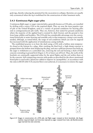Types of pile 55
grab rigs, thereby reducing the potential for the excavation to collapse. Barrettes are usually
only economical when the rig is mobilised for the construction of other basement walls.
2.4.3â•‡ Continuous flight auger piles
Continuous flight auger or auger-injected piles, generally known as CFA piles, are installed
by drilling with a rotary CFA to the required depth. They are now the most popular type
of pile in the United Kingdom, used in a variety of ground conditions for bearing piles
and as contiguous/secant pile walls. They are, however, best suited for ground conditions
where the majority of the applied load is resisted by shaft friction and the ground is free
from large cobbles and boulders. The CFA pile has considerable advantage over the conven-
tional bored pile in water-bearing and unstable soils in that temporary casing is not usually
needed, although, as noted below, the range of soil conditions which can now be augered
has increased with the application of simultaneous casing methods.
The established practice is to bore the shaft using a CFA with a hollow stem temporar-
ily closed at the bottom by a plug. After reaching the final level, a high slump concrete is
pumped down the hollow stem displacing the plug, and once sufficient pressure has built up,
the auger is withdrawn at a controlled rate, removing the soil and forming a shaft of fluid
concrete extending to ground level (Figure 2.31) or lower cut-off level. Thus, the walls of the
borehole are continually supported either by the spiral flights and the soil within them or
by the concrete. Self-compacting concrete with grades as described for the above-mentioned
bored piles is used with a plasticiser added to improve its ‘pumpability’, in accordance with
the rules in BS EN 206-9. If concrete flow is not achieved, it is necessary to remove the auger
Minimal spoil
at surface
Hollow stem auger
Spoil supporting
borehole
Temporary plug
while drilling
Concrete
injection
Spoil supporting
borehole
Reinforcement
cage
Spoil from
borehole
(a) (b) (c) (d)
Figure 2.31â•‡ 
Stages in construction of a CFA pile. (a) Flight auger rotated to form borehole. (b) Auger
reaches required depth. (c) Concrete injected as auger rotated from hole. (d) Reinforcement
cage inserted into wet concrete.
 