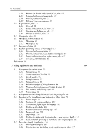 vi Contents
2.3.4)>> Stresses on driven and cast-in-place pilesâ•‡ 48
2.3.5)>> Rotary displacement auger pilesâ•‡ 49
2.3.6)>> Helical plate screw pilesâ•‡ 51
2.3.7)>> Vibrated concrete columnsâ•‡ 51
2.4)>> Replacement pilesâ•‡ 52
2.4.1)>> Generalâ•‡ 52
2.4.2)>> Bored and cast-in-place pilesâ•‡ 52
2.4.3)>> Continuous flight auger pilesâ•‡ 55
2.4.4)>> Drilled-in tubular pilesâ•‡ 58
2.5)>> Composite pilesâ•‡ 58
2.6)>> Minipiles and micropilesâ•‡ 60
2.6.1)>> Minipilesâ•‡ 60
2.6.2)>> Micropilesâ•‡ 62
2.7)>> Pre-packed pilesâ•‡ 63
2.8)>> Factors governing choice of type of pileâ•‡ 63
2.8.1)>> Driven displacement pilesâ•‡ 63
2.8.2)>> Driven and cast-in-place displacement pilesâ•‡ 64
2.8.3)>> Bored and cast-in-place replacement pilesâ•‡ 65
2.8.4)>> Choice of pile materialsâ•‡ 65
Referencesâ•‡ 66
3 Piling equipment and methods 69
3.1)>> Equipment for driven pilesâ•‡ 70
3.1.1)>> Piling framesâ•‡ 70
3.1.2)>> Crane-supported leadersâ•‡ 72
3.1.3)>> Trestle guidesâ•‡ 76
3.1.4)>> Piling hammersâ•‡ 77
3.1.5)>> Piling vibratorsâ•‡ 85
3.1.6)>> Selection of type of piling hammerâ•‡ 86
3.1.7)>> Noise and vibration control in pile drivingâ•‡ 89
3.1.8)>> Pile helmets and driving capsâ•‡ 93
3.1.9)>> Jetting pilesâ•‡ 94
3.2)>> Equipment for installing driven and cast-in-place pilesâ•‡ 96
3.3)>> Equipment for installing bored and cast-in-place pilesâ•‡ 98
3.3.1)>> Power augersâ•‡ 98
3.3.2)>> Boring with casing oscillatorsâ•‡ 105
3.3.3)>> Continuous flight auger drilling rigsâ•‡ 105
3.3.4)>> Drilling with a kellyâ•‡ 106
3.3.5)>> Reverse-circulation drilling rigsâ•‡ 107
3.3.6)>> Large grab rigsâ•‡ 110
3.3.7)>> Tripod rigsâ•‡ 110
3.3.8)>> Drilling for piles with bentonite slurry and support fluidsâ•‡ 112
3.3.9)>> Base and shaft grouting of bored and cast-in-place pilesâ•‡ 113
3.4)>> Procedure in pile installationâ•‡ 116
3.4.1)>> Driving timber pilesâ•‡ 117
3.4.2)>> Driving precast (including prestressed) concrete pilesâ•‡ 117
 