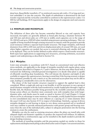 60 Pile design and construction practiceï»¿
deep bore, Bauer/Keller installed a 27 m reinforced concrete pile with a 33 m long steel sec-
tion embedded 5 m into the concrete. The depth of embedment is determined by the load
transfer required and the verticality controlled to conform to the superstructure codes: 1 in
400 for tall buildings. EC4 requirements apply to the design of composite steel and concrete
structures.
2.6â•‡ MINIPILES AND MICROPILES
The definition of these piles has become somewhat blurred as size and capacity have
increased; micropiles are generally defined as bored piles having a diameter between 90
and 300 mm and driven piles are 150 mm in width; axial capacities are in the range of
50–500 kN and up to 1000 kN when installed using pressure-grouting techniques. They are
capable of being installed through existing structures to interact with the ground to provide
axial resistance without a separate load transfer structure. The larger minipiles, with bored
diameters from 200 to 600 mm and driven displacement piles of around 300 mm, are used
where higher capacities are needed, but access is restricted allowing only smaller drill rigs
to be deployed. They can be further defined as piles which require a load transfer structure.
Both types have applications in supporting new structures, arresting settlement, excavation
support and underpinning as described in Section 9.2.
2.6.1â•‡ Minipiles
Limit state principles in accordance with EC7, based on conventional total and effective
stress methods, are applicable to the design of minipiles installed with regular plant, using
the procedures described in Chapters 4, 5 and 6. However, the first step when faced with a
restricted site (following a detailed ground investigation) is to decide what plant is capable
of efficiently installing deep foundations. This will dictate the diameter and depth of pile
available to support the superstructure, bearing in mind that if the bearing stratum is deeper
than estimated, possibly by only a metre or so, the restricted access plant may not be able to
cope, leading to considerable extra cost for alternatives.
The choice of the load transfer structure required to support the applied load is then
considered. Where a single pile and cap is not feasible, it will be necessary to use a group of
small-diameter minipiles with the load transferred to axially loaded piles through a rigid or
flexible slab, the thickness possibly being governed by the available construction methods.
Group action effects are therefore more commonly seen with minipiles than with larger-
diameter piles, and checks must be made as noted in Section 4.9.2 and Chapter 5. Group
effects can be an advantage in some instances. For example, axially loaded friction minipiles
in over-consolidated clays may be more efficient at a spacing of 2.5 times diameter than
the usual 3â†œ×D (see also Section 4.9.5 in respect of downdrag). Similarly, a group of driven
minipiles designed as end bearing in dense to very dense coarse-grained soil or weathered
rock may combine to provide enhanced performance with greater group end-bearing resis-
tance than the sum of the individual piles, subject to adequate penetration into the bearing
stratum to create the confinement.
Minipiles can also be used as retaining structures where the plant can install piles with
adequate depth and diameter capability to produce the required wall stiffness. In addition,
it is essential that a reinforcement cage can be installed to the depth needed to provide the
design bending resistance.
The methods of installing minipiles and the precautions needed are similar to those for
replacementanddisplacementpilingasdescribedearlierandinChapter3onunrestrictedsites.
 