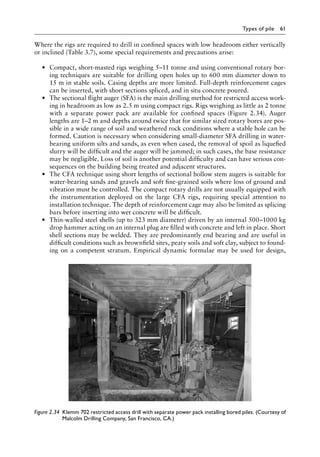 Types of pile 61
Where the rigs are required to drill in confined spaces with low headroom either vertically
or inclined (Table 3.7), some special requirements and precautions arise:
• Compact, short-masted rigs weighing 5–11 tonne and using conventional rotary bor-
ing techniques are suitable for drilling open holes up to 600 mm diameter down to
15 m in stable soils. Casing depths are more limited. Full-depth reinforcement cages
can be inserted, with short sections spliced, and in situ concrete poured.
• The sectional flight auger (SFA) is the main drilling method for restricted access work-
ing in headroom as low as 2.5 m using compact rigs. Rigs weighing as little as 2 tonne
with a separate power pack are available for confined spaces (Figure 2.34). Auger
lengths are 1–2 m and depths around twice that for similar sized rotary bores are pos-
sible in a wide range of soil and weathered rock conditions where a stable hole can be
formed. Caution is necessary when considering small-diameter SFA drilling in water-
bearing uniform silts and sands, as even when cased, the removal of spoil as liquefied
slurry will be difficult and the auger will be jammed; in such cases, the base resistance
may be negligible. Loss of soil is another potential difficulty and can have serious con-
sequences on the building being treated and adjacent structures.
• The CFA technique using short lengths of sectional hollow stem augers is suitable for
water-bearing sands and gravels and soft fine-grained soils where loss of ground and
vibration must be controlled. The compact rotary drills are not usually equipped with
the instrumentation deployed on the large CFA rigs, requiring special attention to
installation technique. The depth of reinforcement cage may also be limited as splicing
bars before inserting into wet concrete will be difficult.
• Thin-walled steel shells (up to 323 mm diameter) driven by an internal 500–1000 kg
drop hammer acting on an internal plug are filled with concrete and left in place. Short
shell sections may be welded. They are predominantly end bearing and are useful in
difficult conditions such as brownfield sites, peaty soils and soft clay, subject to found-
ing on a competent stratum. Empirical dynamic formulae may be used for design,
Figure 2.34â•‡ 
Klemm 702 restricted access drill with separate power pack installing bored piles. (Courtesy of
Malcolm Drilling Company, San Francisco, CA.)
 