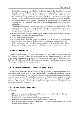 Types of pile 63
• Self-drilling pressure-grouted hollow steel bars, such as the Dywidag ribbed and
threaded bar and the Ischebeck Titan anchor bars, are installed by rotary-percussive
drills in coarse-grained soils. Design methods are given in BS EN 14199 and address
the small-scale soil–pile interface connection which is a critical aspect of micropile
design. The pile diameter depends on the minimum cover specified and on the grout-
ing pressure which can be applied. Loss of steel in aggressive soil can be 3 mm over
50–60 years. The expendable bit is liable to become blocked with drill cuttings when
adding bars.
• The Pali Radice (root pile) system is one of the earliest forms of reticulated micropiles,
extensively used for underpinning through existing structures and to minimise the
size of a load transfer structure. Also it is useful where congested services have to be
avoided for new foundations.
• Helical plate screw piles are used to support light structures, particularly where rapid
installation is required, and as underpinning.
• Soilex piles as described earlier.
• Jet grouting, where the soil is mixed with injected grout to produce an in situ column
into which, on withdrawal of the jetting lance, a reinforcing bar can be inserted.
• Tubes à manchette allow for the repeated injections of the micropile where the tube
forms part of the pile; grout pressure based on the Ménard pressuremeter limit.
2.7â•‡ PRE-PACKED PILES
Although mentioned in BS EN 1536, piles formed of gravel placed in the borehole and
then grouted are rarely used as reliable pile-grade concrete is difficult to achieve. The main
requirements are clean coarse aggregate 25 mm, adequate grout pipes to the bottom of the
hole and a flowable grout which will permeate the aggregate to produce concrete on setting.
Grout pipes may be removed during injection.
2.8â•‡FACTORS GOVERNING CHOICE OF TYPE OF PILE
The selection of an appropriate type of pile is one of the most important design decisions
and is best made on the basis of experience in similar ground conditions. Piling contrac-
tors maintain a database of previous works detailing load testing and pile capacity of their
systems; hence, early involvement of the contractor in the foundation design is of benefit
to the project. The advantages and disadvantages of the various forms of pile described in
Sections 2.2 through 2.7 affect the choice of pile for any particular foundation project, and
these are summarised as follows:
2.8.1â•‡ Driven displacement piles
Advantages
1. Material forming pile can be inspected for quality and soundness before driving.
2. Not liable to ‘squeezing’ or ‘necking’.
3. Construction operations not affected by groundwater.
4. Projection above ground level advantageous to marine structures.
5. Can be driven in long lengths; H-piles up to 50 m; tubular piles up to 40 m; jointed
precast piles may be up to 40 m.
 