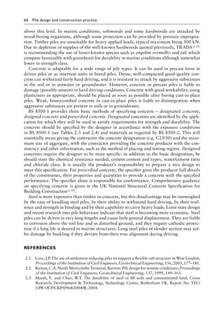66 Pile design and construction practiceï»¿
above this level. In marine conditions, softwoods and some hardwoods are attacked by
wood-boring organisms, although some protection can be provided by pressure impregna-
tion. Timber piles are unsuitable for heavy applied loads, typical maximum being 500 kN.
Due to depletion of supplies of the well-known hardwoods quoted previously, TRADA(2.29)
is recommending the use of lesser-known species such as angelim vermelho and tali which
compare favourably with greenheart for durability in marine conditions although somewhat
lower in strength class.
Concrete is adaptable for a wide range of pile types. It can be used in precast form in
driven piles or as insertion units in bored piles. Dense, well-compacted good-quality con-
crete can withstand fairly hard driving, and it is resistant to attack by aggressive substances
in the soil or in seawater or groundwater. However, concrete in precast piles is liable to
damage (possibly unseen) in hard driving conditions. Concrete with good workability, using
plasticisers as appropriate, should be placed as soon as possible after boring cast-in-place
piles. Weak, honeycombed concrete in cast-in-place piles is liable to disintegration when
aggressive substances are present in soils or in groundwater.
BS 8500-1 provides three basic methods of specifying concrete – designated concrete,
designed concrete and prescribed concrete. Designated concretes are identified by the appli-
cation for which they will be used to satisfy requirements for strength and durability. The
concrete should be specified by the designer in accordance with the exposure conditions
in BS 8500-1 (see Tables 2.3 and 2.4) and materials as required by BS 8500-2. This will
essentially mean giving the contractor the concrete designation (e.g. C25/30) and the maxi-
mum size of aggregate, with the contractor providing the concrete producer with the con-
sistency and other information, such as the method of placing and testing regime. Designed
concretes require the designer to be more specific: in addition to the basic designation, he
should state the chemical resistance needed, cement content and types, water/cement ratio
and chloride class. It is usually the producer’s responsibility to prepare a mix design to
meet this specification. For prescribed concrete, the specifier gives the producer full details
of the constituents, their properties and quantities to provide a concrete with the specified
performance. The specifier alone is responsible for conformance. Comprehensive guidance
on specifying concrete is given in the UK National Structural Concrete Specification for
Building Construction(2.30).
Steel is more expensive than timber or concrete, but this disadvantage may be outweighed
by the ease of handling steel piles, by their ability to withstand hard driving, by their resil-
ience and strength in bending and by their capability to carry heavy loads. Limit state design
and recent research into pile behaviour indicate that steel is becoming more economic. Steel
piles can be driven in very long lengths and cause little ground displacement. They are liable
to corrosion above the soil line and in disturbed ground, and they require cathodic protec-
tion if a long life is desired in marine structures. Long steel piles of slender section may suf-
fer damage by buckling if they deviate from their true alignment during driving.
References
2.1 Love, J.P. The use of settlement reducing piles to support a flexible raft structure in West London,
Proceedings of the Institution of Civil Engineers, Geotechnical Engineering, 156, 2003, 177–181.
2.2 Raison, C.A. North Morecambe Terminal, Barrow: Pile design for seismic conditions, Proceedings
of the Institution of Civil Engineers, Geotechnical Engineering, 137, 1999, 149–163.
2.3 Marsh, E. and Chao, W.T. The durability of steel in fill soils and contaminated land, Corus
Research, Development  Technology, Technology Centre, Rotherham UK. Report No. STC/
CPR OCP/CKP/0964/2004/R, 2004.
 