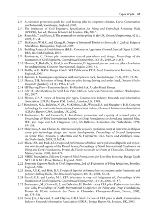 Types of pile 67
2.4 A corrosion protection guide for steel bearing piles in temperate climates, Corus Construction
and Industrial, Scunthorpe, England, 2005.
2.5 The Institution of Civil Engineers. Specification for Piling and Embedded Retaining Walls
(SPERW), 2nd ed. Thomas Telford Ltd, London, UK, 2007.
2.6 Reynolds, T. and Bates, P. The potential for timber piling in the UK, Ground Engineering, 42 (1),
2009, 31–34.
2.7 McKenzie, W.M.C. and Zhang, B. Design of Structural Timber to Eurocode 5, 2nd ed. Palgrave
MacMillan, Basingstoke, England, 2009.
2.8 Building Research Establishment (BRE). Concrete in Aggressive Ground, Special Digest 1:2005,
BRE, Watford, England, 2005.
2.9 Roohnavaz, C. Driven pile construction control procedures and design, Proceedings of the
Institution of Civil Engineers, Geotechnical Engineering, 163 (5), 2010, 241–255.
2.10 Hassam, T., Rizkalla, S., Rital, S. and Parmentier, D. Segmental precast concrete piles – A solution
for underpinning, Concrete International, August, 2000, 41.
2.11 Biddle, A.R. H-Pile Design Guide. SCI Publication P355. Steel Construction Institute, Ascot,
England, 2005.
2.12 Bjerrum, L. Norwegian experiences with steel piles to rock, Geotechnique, 7 (2), 1957, 73–96.
2.13 Hanna, T.H. Behaviour of long H-section piles during driving and under load, Ontario Hydro
Research Quarterly, 18 (1), 1966, 17–25.
2.14 HP Bearing Piles – Execution details. Profilarbed S.A. ArcelorMittal Group.
2.15 API 5L: Specifications for Steel Line Pipe, 44th ed. American Petroleum Institute, Washington,
DC, 2007.
2.16 Wynne, C.P. A review of bearing pile types, Construction Industry Research and Information
Association (CIRIA). Report PG1, 2nd ed., London, UK, 1988.
2.17 Henderson, N.A., Baldwin, N.J.R., McKibbins, L.D., Winsor, D.S. and Shanghavi, H.B. Concrete
technology for cast in-site foundations, Construction Industry Research Information Association
(CIRIA). Report C569, London, UK, 2002.
2.18 Bustamante, M. and Gianeselli, L. Installation parameters and capacity of screwed piles, in
Proceedings of Third International Seminar on Deep Foundations on Bored and Augered Piles,
W.E. Van Impe and A.A. Haegeman (ed.), AA Balkema, Rotterdam, the Netherlands, 1998,
95–108.
2.19 Holeyman, A. and Charue, N. International pile capacity prediction event at Limelette, in Belgian
screw pile technology design and recent developments. Proceedings of Second Symposium
on Screw Piles, Brussels, J. Maertens and N. Huybrechts (ed.), Swets and Zeitlinger, Lisse,
the Netherlands, 2003, 215–234.
2.20 Black, D.R. and Pack, J.S. Design and performance of helical screw piles in collapsible and expan-
sive soils in and regions of the United States, Proceedings of Ninth International Conference on
Piling and Deep Foundations, Presses du l’école nationale des Ponts et Chaussées, Champs-sur-
Marne, France, 2002, 469–476.
2.21 NHBC Foundation. Efficient Design of Piled Foundations for Low-Rise Housing. Design Guide
NF21. IHS BRE Press, Watford, England, 2010.
2.22 Bentonite Support Fluids in Civil Engineering, 2nd ed. Federation of Piling Specialists, Bromley,
England, 2006.
2.23 Jones, A.E.K. and Holt, D.A. Design of laps for deformed bars in concrete under bentonite and
polymer drilling fluids, The Structural Engineer, 80 (18), 2004, 32–38.
2.24 Farrell, E.R. and Lawler, M.L. CFA behaviour in very stiff lodgement till, Proceedings of the
Institution of Civil Engineers, Geotechnical Engineering, 161 (1), 2008, 49–57.
2.25 Bustamante, M., Gianeselli, L. and Salvador, H. Double rotary CFA piles: Performance in cohe-
sive soils, Proceedings of Ninth International Conference on Piling and Deep Foundations,
Presses de l’école nationale des Ponts et Chaussées, Champs-sur-Marne, France, 2002,
pp. 375–381.
2.26 Lord, J.A., Hayward, T. and Clayton, C.R.I. Shaft friction of CFA piles in chalk, Construction
Industry Research Information Association (CIRIA). Project Report 86, London, UK, 2003.
 